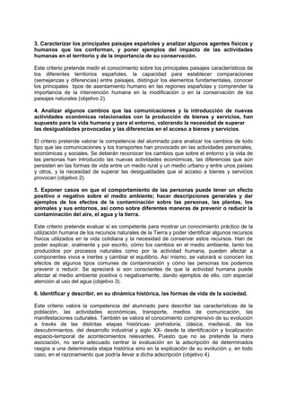 3. Caracterizar los principales paisajes españoles y analizar algunos agentes físicos y
humanos que los conforman, y poner ejemplos del impacto de las actividades
humanas en el territorio y de la importancia de su conservación.
Este criterio pretende medir el conocimiento sobre los principales paisajes característicos de
los diferentes territorios españoles, la capacidad para establecer comparaciones
(semejanzas y diferencias) entre paisajes, distinguir los elementos fundamentales, conocer
los principales tipos de asentamiento humano en las regiones españolas y comprender la
importancia de la intervención humana en la modificación o en la conservación de los
paisajes naturales (objetivo 2).
4. Analizar algunos cambios que las comunicaciones y la introducción de nuevas
actividades económicas relacionadas con la producción de bienes y servicios, han
supuesto para la vida humana y para el entorno, valorando la necesidad de superar
las desigualdades provocadas y las diferencias en el acceso a bienes y servicios.
El criterio pretende valorar la competencia del alumnado para analizar los cambios de todo
tipo que las comunicaciones y los transportes han provocado en las actividades personales,
económicas y sociales. Se deberán reconocer los cambios que sobre el entorno y la vida de
las personas han introducido las nuevas actividades económicas, las diferencias que aún
persisten en las formas de vida entre un medio rural y un medio urbano y entre unos países
y otros, y la necesidad de superar las desigualdades que el acceso a bienes y servicios
provocan (objetivo 2).
5. Exponer casos en que el comportamiento de las personas puede tener un efecto
positivo o negativo sobre el medio ambiente; hacer descripciones generales y dar
ejemplos de los efectos de la contaminación sobre las personas, las plantas, los
animales y sus entornos, así como sobre diferentes maneras de prevenir o reducir la
contaminación del aire, el agua y la tierra.
Este criterio pretende evaluar si es competente para mostrar un conocimiento práctico de la
utilización humana de los recursos naturales de la Tierra y poder identificar algunos recursos
físicos utilizados en la vida cotidiana y la necesidad de conservar estos recursos. Han de
poder explicar, oralmente y por escrito, cómo los cambios en el medio ambiente, tanto los
producidos por procesos naturales como por la actividad humana, pueden afectar a
componentes vivos e inertes y cambiar el equilibrio. Así mismo, se valorará si conocen los
efectos de algunos tipos comunes de contaminación y cómo las personas los podemos
prevenir o reducir. Se apreciará si son conscientes de que la actividad humana puede
afectar al medio ambiente positiva o negativamente, dando ejemplos de ello, con especial
atención al uso del agua (objetivo 3).
6. Identificar y describir, en su dinámica histórica, las formas de vida de la sociedad.
Este criterio valora la competencia del alumnado para describir las características de la
población, las actividades económicas, transporte, medios de comunicación, las
manifestaciones culturales. También se valora el conocimiento comprensivo de su evolución
a través de las distintas etapas históricas- prehistoria, clásica, medieval, de los
descubrimientos, del desarrollo industrial y siglo XX- desde la identificación y localización
espacio-temporal de acontecimientos relevantes. Puesto que no se pretende la mera
asociación, no sería adecuado centrar la evaluación en la adscripción de determinados
rasgos a una determinada etapa histórica sino en la explicación de su evolución y, en todo
caso, en el razonamiento que podría llevar a dicha adscripción (objetivo 4).

 