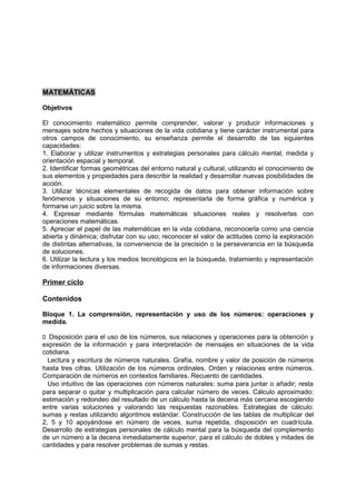 MATEMÁTICAS
Objetivos
El conocimiento matemático permite comprender, valorar y producir informaciones y
mensajes sobre hechos y situaciones de la vida cotidiana y tiene carácter instrumental para
otros campos de conocimiento, su enseñanza permite el desarrollo de las siguientes
capacidades:
1. Elaborar y utilizar instrumentos y estrategias personales para cálculo mental, medida y
orientación espacial y temporal.
2. Identificar formas geométricas del entorno natural y cultural, utilizando el conocimiento de
sus elementos y propiedades para describir la realidad y desarrollar nuevas posibilidades de
acción.
3. Utilizar técnicas elementales de recogida de datos para obtener información sobre
fenómenos y situaciones de su entorno; representarla de forma gráfica y numérica y
formarse un juicio sobre la misma.
4. Expresar mediante fórmulas matemáticas situaciones reales y resolverlas con
operaciones matemáticas.
5. Apreciar el papel de las matemáticas en la vida cotidiana, reconocerla como una ciencia
abierta y dinámica; disfrutar con su uso; reconocer el valor de actitudes como la exploración
de distintas alternativas, la conveniencia de la precisión o la perseverancia en la búsqueda
de soluciones.
6. Utilizar la lectura y los medios tecnológicos en la búsqueda, tratamiento y representación
de informaciones diversas.

Primer ciclo
Contenidos
Bloque 1. La comprensión, representación y uso de los números: operaciones y
medida.
􀁊Disposición para el uso de los números, sus relaciones y operaciones para la obtención y
expresión de la información y para interpretación de mensajes en situaciones de la vida
cotidiana.
Lectura y escritura de números naturales. Grafía, nombre y valor de posición de números
hasta tres cifras. Utilización de los números ordinales. Orden y relaciones entre números.
Comparación de números en contextos familiares. Recuento de cantidades.
Uso intuitivo de las operaciones con números naturales: suma para juntar o añadir; resta
para separar o quitar y multiplicación para calcular número de veces. Cálculo aproximado:
estimación y redondeo del resultado de un cálculo hasta la decena más cercana escogiendo
entre varias soluciones y valorando las respuestas razonables. Estrategias de cálculo:
sumas y restas utilizando algoritmos estándar. Construcción de las tablas de multiplicar del
2, 5 y 10 apoyándose en número de veces, suma repetida, disposición en cuadrícula.
Desarrollo de estrategias personales de cálculo mental para la búsqueda del complemento
de un número a la decena inmediatamente superior, para el cálculo de dobles y mitades de
cantidades y para resolver problemas de sumas y restas.

 