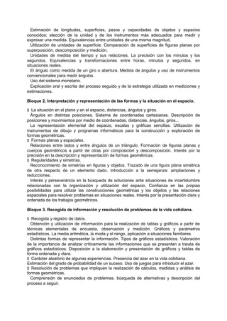 Estimación de longitudes, superficies, pesos y capacidades de objetos y espacios
conocidos; elección de la unidad y de los instrumentos más adecuados para medir y
expresar una medida. Equivalencias entre unidades de una misma magnitud.
Utilización de unidades de superficie. Comparación de superficies de figuras planas por
superposición, descomposición y medición.
Unidades de medida del tiempo y sus relaciones. La precisión con los minutos y los
segundos. Equivalencias y transformaciones entre horas, minutos y segundos, en
situaciones reales.
El ángulo como medida de un giro o abertura. Medida de ángulos y uso de instrumentos
convencionales para medir ángulos.
Uso del sistema monetario.
Explicación oral y escrita del proceso seguido y de la estrategia utilizada en mediciones y
estimaciones.
Bloque 2. Interpretación y representación de las formas y la situación en el espacio.
􀁊La situación en el plano y en el espacio, distancias, ángulos y giros.
Ángulos en distintas posiciones. Sistema de coordenadas cartesianas. Descripción de
posiciones y movimientos por medio de coordenadas, distancias, ángulos, giros...
La representación elemental del espacio, escalas y gráficas sencillas. Utilización de
instrumentos de dibujo y programas informáticos para la construcción y exploración de
formas geométricas.
􀁊Formas planas y espaciales.
Relaciones entre lados y entre ángulos de un triángulo. Formación de figuras planas y
cuerpos geométricos a partir de otras por composición y descomposición. Interés por la
precisión en la descripción y representación de formas geométricas.
􀁊Regularidades y simetrías.
Reconocimiento de simetrías en figuras y objetos. Trazado de una figura plana simétrica
de otra respecto de un elemento dado. Introducción a la semejanza: ampliaciones y
reducciones.
Interés y perseverancia en la búsqueda de soluciones ante situaciones de incertidumbre
relacionadas con la organización y utilización del espacio. Confianza en las propias
posibilidades para utilizar las construcciones geométricas y los objetos y las relaciones
espaciales para resolver problemas en situaciones reales. Interés por la presentación clara y
ordenada de los trabajos geométricos.
Bloque 3. Recogida de información y resolución de problemas de la vida cotidiana.
􀁊Recogida y registro de datos.
Obtención y utilización de información para la realización de tablas y gráficos a partir de
técnicas elementales de encuesta, observación y medición. Gráficos y parámetros
estadísticos. La media aritmética, la moda y el rango, aplicación a situaciones familiares.
Distintas formas de representar la información. Tipos de gráficos estadísticos. Valoración
de la importancia de analizar críticamente las informaciones que se presentan a través de
gráficos estadísticos. Disposición a la elaboración y presentación de gráficos y tablas de
forma ordenada y clara.
􀁊Carácter aleatorio de algunas experiencias. Presencia del azar en la vida cotidiana.
Estimación del grado de probabilidad de un suceso. Uso de juegos para introducir el azar.
􀁊Resolución de problemas que impliquen la realización de cálculos, medidas y análisis de
formas geométricas.
Comprensión de enunciados de problemas. búsqueda de alternativas y descripción del
proceso a seguir.

 