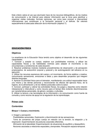 Este criterio valora el uso que alumnado hace de los recursos bibliográficos, de los medios
de comunicación y de Internet para obtener información que le sirva para planificar y
organizar visitas culturales, formular opiniones, así como para conocer e intercambiar
informaciones que contribuyan a la formación personal y al disfrute. Se valorará
especialmente la adecuada selección de la información (objetivo 7).

EDUCACIÓN FÍSICA
Objetivos
La enseñanza de la Educación física tendrá como objetivo el desarrollo de las siguientes
capacidades:
1. Conocer y aceptar su cuerpo, explorar sus posibilidades motrices, y utilizar las
capacidades físicas y las habilidades motrices para adaptar el movimiento a las
circunstancias y condiciones de cada situación.
2. Resolver problemas motores mediante procedimientos de observación y de percepción
propioceptiva, de autocontrol corporal y postural y de autorregulación del esfuerzo en su
ejecución.
3. Utilizar los recursos expresivos del cuerpo y el movimiento, de forma estética y creativa,
comunicando sensaciones, emociones e ideas y para desarrollar proyectos que integren
distintos lenguajes.
4. Apreciar la actividad física para el bienestar, manifestando una actitud responsable hacia
uno mismo y las demás personas y reconociendo los efectos del ejercicio físico, de la
higiene, de la alimentación y de los hábitos posturales sobre la salud.
5. Conocer, participar y valorar las actividades físicas, los juegos y deportes como relación
interpersonal e intercultural y como recurso para el tiempo libre evitando discriminaciones
por características personales, de género, sociales y culturales.
6. Utilizar la lectura y las tecnologías de la información y la comunicación como fuente de
consulta y como recurso de apoyo en la regulación de los aprendizajes.

Primer ciclo
Contenidos
Bloque 1. Cuerpo y movimiento.
􀁊Imagen y percepción.
Posibilidades sensoriales. Exploración y discriminación de las sensaciones.
Toma de conciencia del propio cuerpo en relación con la tensión, la relajación y la
respiración. Experimentación de posturas corporales diferentes.
Afirmación de la lateralidad. Experimentación de situaciones de equilibrio y desequilibrio.
Nociones asociadas a relaciones espaciales y temporales. Percepción espacio-temporal.

 