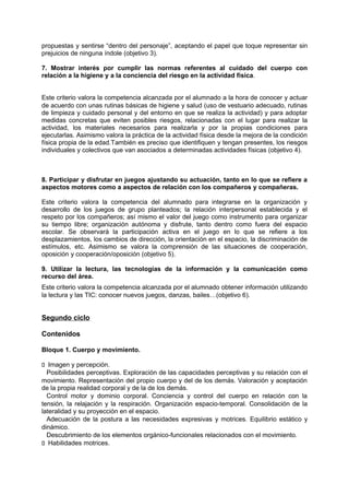 propuestas y sentirse “dentro del personaje”, aceptando el papel que toque representar sin
prejuicios de ninguna índole (objetivo 3).
7. Mostrar interés por cumplir las normas referentes al cuidado del cuerpo con
relación a la higiene y a la conciencia del riesgo en la actividad física.
Este criterio valora la competencia alcanzada por el alumnado a la hora de conocer y actuar
de acuerdo con unas rutinas básicas de higiene y salud (uso de vestuario adecuado, rutinas
de limpieza y cuidado personal y del entorno en que se realiza la actividad) y para adoptar
medidas concretas que eviten posibles riesgos, relacionadas con el lugar para realizar la
actividad, los materiales necesarios para realizarla y por la propias condiciones para
ejecutarlas. Asimismo valora la práctica de la actividad física desde la mejora de la condición
física propia de la edad.También es preciso que identifiquen y tengan presentes, los riesgos
individuales y colectivos que van asociados a determinadas actividades físicas (objetivo 4).

8. Participar y disfrutar en juegos ajustando su actuación, tanto en lo que se refiere a
aspectos motores como a aspectos de relación con los compañeros y compañeras.
Este criterio valora la competencia del alumnado para integrarse en la organización y
desarrollo de los juegos de grupo planteados; la relación interpersonal establecida y el
respeto por los compañeros; así mismo el valor del juego como instrumento para organizar
su tiempo libre; organización autónoma y disfrute, tanto dentro como fuera del espacio
escolar. Se observará la participación activa en el juego en lo que se refiere a los
desplazamientos, los cambios de dirección, la orientación en el espacio, la discriminación de
estímulos, etc. Asimismo se valora la comprensión de las situaciones de cooperación,
oposición y cooperación/oposición (objetivo 5).
9. Utilizar la lectura, las tecnologías de la información y la comunicación como
recurso del área.
Este criterio valora la competencia alcanzada por el alumnado obtener información utilizando
la lectura y las TIC: conocer nuevos juegos, danzas, bailes…(objetivo 6).

Segundo ciclo
Contenidos
Bloque 1. Cuerpo y movimiento.
􀁊Imagen y percepción.
Posibilidades perceptivas. Exploración de las capacidades perceptivas y su relación con el
movimiento. Representación del propio cuerpo y del de los demás. Valoración y aceptación
de la propia realidad corporal y de la de los demás.
Control motor y dominio corporal. Conciencia y control del cuerpo en relación con la
tensión, la relajación y la respiración. Organización espacio-temporal. Consolidación de la
lateralidad y su proyección en el espacio.
Adecuación de la postura a las necesidades expresivas y motrices. Equilibrio estático y
dinámico.
Descubrimiento de los elementos orgánico-funcionales relacionados con el movimiento.
􀁊Habilidades motrices.

 