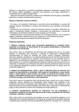 defensa y su aplicación a las distintas modalidades deportivas. Aceptación y respeto hacia
las normas, reglas, estrategias y personas que participan en el juego. Elaboración y
cumplimiento de un código de juego limpio.
Valoración del esfuerzo personal y colectivo en los diferentes tipos de juegos y actividades
deportivas al margen de preferencias y prejuicios.
Bloque 4. Expresión corporal y artística.
El cuerpo y el movimiento. Exploración y conciencia de las posibilidades y recursos del
lenguaje corporal. Participación y respeto ante situaciones que supongan comunicación
corporal.
Composición de movimientos a partir de estímulos rítmicos y musicales. Elaboración de
bailes y coreografías simples. Expresión y comunicación de sentimientos y emociones
individuales y compartidas a través del cuerpo, el gesto y el movimiento.
Representaciones e improvisaciones artísticas con el lenguaje corporal y con la ayuda de
objetos y materiales. Valoración de los usos expresivos y comunicativos del cuerpo.
Desarrollo de proyectos que integren los distintos lenguajes.

Criterios evaluación
1. Mostrar conductas activas para incrementar globalmente la condición física,
ajustando su actuación al conocimiento de las propias posibilidades y limitaciones
corporales y de movimiento.
Este criterio valora la competencia del alumnado para aceptarse tal cual es. Se valora
también, la capacidad para reconocer y describir la intervención, necesariamente
interrelacionada, de todos los sistemas del cuerpo humano (nervioso, respiratorio,
locomotor, digestivo, circulatorio) y la incidencia global que tiene la actividad física en ellos;
para percibir los cambios que se producen en el transcurso de una actividad motriz, y
adaptar así, sus movimientos, al espacio, la duración, cambios en el entorno… Se valora no
sólo el ajuste, si no, también la capacidad para dosificar el esfuerzo, de mantener el tono, la
respiración, la relajación y la contracción para utilizar de forma coordinada y eficaz el cuerpo
y sus segmentos adoptando la postura correcta y equilibrada tanto en reposo como en
movimiento (objetivo 1).
2. Adaptar los desplazamientos, saltos y giros a diferentes tipos de entornos que
puedan ser desconocidos y presenten cierto grado de incertidumbre y para lanzar,
pasar y recibir pelotas u otros móviles, sin perder el control de los mismos en los
juegos y actividades motrices que lo requieran, con ajuste correcto a la situación en
el terreno de juego, a las distancias y a las trayectorias.
Este criterio valora la competencia motriz del alumnado para, acorde con su edad, resolver
problemas motores utilizando las capacidades físicas básicas para adaptarse a las
condiciones del entorno escogiendo, para desplazarse, el camino más adecuado y para
alcanzar el dominio en el manejo de objetos, pero sobre todo su utilización en situaciones de
juego, es decir teniendo en cuenta a los compañeros de juego (objetivo 2).
3. Construir composiciones grupales en interacción con los compañeros y
compañeras utilizando los recursos expresivos del cuerpo y partiendo de estímulos
musicales, plásticos o verbales.
Este criterio valora la competencia para trabajar en grupo, compartiendo objetivos, en la
elaboración de un pequeño espectáculo. Por otra parte, se observará la capacidad individual
y colectiva para comunicar de forma comprensible sensaciones, mensajes, etc., a partir del

 