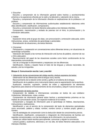 􀁊Escuchar
Escucha y comprensión de la información general sobre hechos y acontecimientos
próximos a la experiencia ofrecida por la radio y la televisión y valoración de la misma.
Escucha y comprensión de la información ofrecida en explicaciones de la profesora o el
profesor.
Escucha y comprensión de informaciones audiovisuales estableciendo relaciones entre
ellas (identificación, clasificación, comparación).
Escucha y comprensión de textos literarios adecuados a los intereses infantiles.
Comprensión, memorización y recitado de poemas con el ritmo, la pronunciación y la
entonación adecuados.
􀁊Hablar
Exposición breve ante el grupo de clase, con pronunciación y entonación adecuada, sobre
instrucciones, avisos, contenidos de aprendizaje o personales.
Dramatización de situaciones y de textos literarios.
􀁊Conversar
Participación y cooperación en conversaciones sobre diferentes temas y en situaciones de
aprendizaje compartido.
Valoración del respeto a las normas de interacción oral (turnos de palabra, volumen de voz
y ritmo adecuado).
Reconocimiento del papel de las situaciones sociales como factor condicionante de los
intercambios comunicativos.
Uso de un lenguaje no discriminatorio y respetuoso con las diferencias.
Identificación, interés y respeto hacia el resto de las lenguas y culturas nacionales, de
estudio y de los inmigrantes.
Bloque 2. Comunicación escrita: Leer y escribir
􀁊Adquisición de las convenciones del código escrito y lectura expresiva de textos:
Observación de las diferencias entre la lengua oral y escrita.
Reconocimiento de la relación entre sonido y grafía en el sistema de la lengua.
Identificación de la palabra como instrumento básico para la segmentación de la escritura.
Sustitución, inserción, supresión, cambio de orden y segmentación de elementos
lingüísticos para observar el funcionamiento de los enunciados y adquirir nuevos recursos
􀁊Comprensión de textos escritos
Comprensión de detalles e informaciones concretas en textos de uso cotidiano:
invitaciones, felicitaciones, notas y avisos.
Comprensión de información general sobre hechos y acontecimientos próximos en los
medios de comunicación social, con especial incidencia en la noticia.
Comprensión y recogida de información para el aprendizaje en folletos, descripciones,
instrucciones y explicaciones.
Identificación y uso al servicio de la comprensión del texto de elementos gramaticales
como enunciado, palabra y sílaba; nombre, nombre común y nombre propio; género y
número.
Uso de estrategias de comprensión como la deducción desde los conocimientos previos.
Identificación, clasificación, comparación e integración de informaciones de fuentes con
soportes convencionales y con las tecnologías de la información y la comunicación.
Interés por utilizar textos escritos para aprender, comunicar y regular la convivencia.
Lectura guiada y autónoma, silenciosa y en voz alta, de textos literarios adecuados a los
intereses infantiles.

 