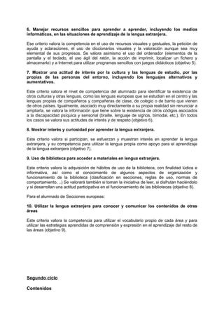 6. Manejar recursos sencillos para aprender a aprender, incluyendo los medios
informáticos, en las situaciones de aprendizaje de la lengua extranjera.
Ese criterio valora la competencia en el uso de recursos visuales y gestuales, la petición de
ayuda y aclaraciones, el uso de diccionarios visuales y la valoración aunque sea muy
elemental de sus progresos. Se valora asimismo el uso del ordenador (elementos de la
pantalla y el teclado, el uso ágil del ratón, la acción de imprimir, localizar un fichero y
almacenarlo) y a Internet para utilizar programas sencillos con juegos didácticos (objetivo 5).
7. Mostrar una actitud de interés por la cultura y las lenguas de estudio, por las
propias de las personas del entorno, incluyendo los lenguajes alternativos y
aumentativos.
Este criterio valora el nivel de competencia del alumnado para identificar la existencia de
otros culturas y otras lenguas, como las lenguas europeas que se estudian en el centro y las
lenguas propias de compañeros y compañeras de clase, de colegio o de barrio que vienen
de otros países. Igualmente, asociado muy directamente a su propia realidad sin renunciar a
ampliarla, se valora la información que tiene sobre la existencia de otros códigos asociados
a la discapacidad psíquica y sensorial (braille, lenguaje de signos, bimodal, etc.). En todos
los casos se valora sus actitudes de interés y de respeto (objetivo 6).
8. Mostrar interés y curiosidad por aprender la lengua extranjera.
Este criterio valora si participan, se esfuerzan y muestran interés en aprender la lengua
extranjera, y su competencia para utilizar la lengua propia como apoyo para el aprendizaje
de la lengua extranjera (objetivo 7).
9. Uso de biblioteca para acceder a materiales en lengua extranjera.
Este criterio valora la adquisición de hábitos de uso de la biblioteca, con finalidad lúdica e
informativa, así como el conocimiento de algunos aspectos de organización y
funcionamiento de la biblioteca (clasificación en secciones, reglas de uso, normas de
comportamiento, ..) Se valorará también si toman la iniciativa de leer, si disfrutan haciéndolo
y si desarrollan una actitud participativa en el funcionamiento de las bibliotecas (objetivo 8).
Para el alumnado de Secciones europeas:
10. Utilizar la lengua extranjera para conocer y comunicar los contenidos de otras
áreas
Este criterio valora la competencia para utilizar el vocabulario propio de cada área y para
utilizar las estrategias aprendidas de comprensión y expresión en el aprendizaje del resto de
las áreas (objetivo 9).

Segundo ciclo
Contenidos

 