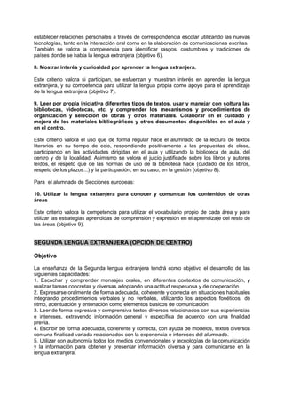 establecer relaciones personales a través de correspondencia escolar utilizando las nuevas
tecnologías, tanto en la interacción oral como en la elaboración de comunicaciones escritas.
También se valora la competencia para identificar rasgos, costumbres y tradiciones de
países donde se habla la lengua extranjera (objetivo 6).
8. Mostrar interés y curiosidad por aprender la lengua extranjera.
Este criterio valora si participan, se esfuerzan y muestran interés en aprender la lengua
extranjera, y su competencia para utilizar la lengua propia como apoyo para el aprendizaje
de la lengua extranjera (objetivo 7).
9. Leer por propia iniciativa diferentes tipos de textos, usar y manejar con soltura las
bibliotecas, videotecas, etc. y comprender los mecanismos y procedimientos de
organización y selección de obras y otros materiales. Colaborar en el cuidado y
mejora de los materiales bibliográficos y otros documentos disponibles en el aula y
en el centro.
Este criterio valora el uso que de forma regular hace el alumnado de la lectura de textos
literarios en su tiempo de ocio, respondiendo positivamente a las propuestas de clase,
participando en las actividades dirigidas en el aula y utilizando la biblioteca de aula, del
centro y de la localidad. Asimismo se valora el juicio justificado sobre los libros y autores
leídos, el respeto que de las normas de uso de la biblioteca hace (cuidado de los libros,
respeto de los plazos...) y la participación, en su caso, en la gestión (objetivo 8).
Para el alumnado de Secciones europeas:
10. Utilizar la lengua extranjera para conocer y comunicar los contenidos de otras
áreas
Este criterio valora la competencia para utilizar el vocabulario propio de cada área y para
utilizar las estrategias aprendidas de comprensión y expresión en el aprendizaje del resto de
las áreas (objetivo 9).

SEGUNDA LENGUA EXTRANJERA (OPCIÓN DE CENTRO)
Objetivo
La enseñanza de la Segunda lengua extranjera tendrá como objetivo el desarrollo de las
siguientes capacidades:
1. Escuchar y comprender mensajes orales, en diferentes contextos de comunicación, y
realizar tareas concretas y diversas adoptando una actitud respetuosa y de cooperación.
2. Expresarse oralmente de forma adecuada, coherente y correcta en situaciones habituales
integrando procedimientos verbales y no verbales, utilizando los aspectos fonéticos, de
ritmo, acentuación y entonación como elementos básicos de comunicación.
3. Leer de forma expresiva y comprensiva textos diversos relacionados con sus experiencias
e intereses, extrayendo información general y específica de acuerdo con una finalidad
previa.
4. Escribir de forma adecuada, coherente y correcta, con ayuda de modelos, textos diversos
con una finalidad variada relacionados con la experiencia e intereses del alumnado.
5. Utilizar con autonomía todos los medios convencionales y tecnologías de la comunicación
y la información para obtener y presentar información diversa y para comunicarse en la
lengua extranjera.

 