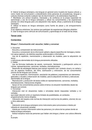 6. Valorar la lengua extranjera y las lenguas en general como muestra de riqueza cultural, y
como medio de comunicación y entendimiento entre personas de procedencias, lenguas y
culturas diversas evitando cualquier tipo de discriminación y de estereotipos lingüísticos.
7. Manifestar una actitud receptiva, interesada y de confianza en la propia capacidad de
aprendizaje y uso de la lengua extranjera y utilizar los conocimientos y las experiencias
previas con otras lenguas para una adquisición más rápida, eficaz y autónoma de la lengua
extranjera.
8. Utilizar la lectura en lengua extranjera como fuente de placer y de enriquecimiento
personal
A los objetivos anteriores, los centros que participen de experiencias bilingües añadirán:
9. Usar la lengua como vehículo de comunicación y aprendizaje en el resto de las áreas.

Tercer ciclo
Contenidos
Bloque 1. Comunicación oral: escuchar, hablar y conversar
􀁊Escuchar
Escucha y comprensión de instrucciones.
Escucha y comprensión de la información global y alguna específica de mensajes y textos
con apoyo gestual y de distintos soportes audiovisuales e informáticos.
Uso de la repetición, memorización y observación de modelos, para la adquisición de
léxico
y estructuras elementales de la lengua previamente utilizadas.
􀁊Hablar
Uso de fórmulas habituales de saludo, nominación, felicitación y participación activa en
rutinas, representaciones, canciones, recitados, dramatizaciones.
Desarrollo de estrategias básicas para apoyar expresión oral: contexto visual y no verbal y
uso de aspectos fonéticos, del ritmo, acentuación y entonación; de los conocimientos
previos de las lenguas que conoce.
Uso de la repetición, memorización, asociación de palabras y expresiones con elementos
gestuales y visuales y observación de modelos, para la adquisición de léxico y estructuras
elementales de la lengua.
Reproducción y producción de textos orales en representaciones, canciones, recitados,
dramatizaciones, interacciones dirigidas…
Apoyo en los conocimientos previos sobre el tema o la situación transferidos desde las
lenguas que conoce.
􀁊Conversar
Interacción oral en situaciones reales o simuladas dando respuestas verbales y no
verbales
que exijan elección entre un repertorio limitado de posibilidades, en contextos
progresivamente menos dirigidos.
Valoración del respeto a las normas de interacción oral (turnos de palabra, volumen de voz
y ritmo adecuado).
95
Valoración de la lengua extranjera como instrumento para comunicarse e interés por
utilizarla en situaciones variadas.
Interés por conocer información sobre las personas y la cultura de los países donde se
habla la lengua extranjera.
Actitud receptiva hacia las personas que hablan otra lengua y tienen una cultura diferente
a
la propia.

 