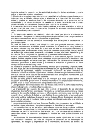 hasta la evaluación, pasando por la posibilidad de elección de las actividades; y puede
aplicar lo aprendido en otras situaciones.
5. El éxito de la enseñanza está asociado a la capacidad del profesorado para diseñar en un
único proceso actividades diferenciadas y adaptadas a la diversidad del alumnado; de
valorar y graduar su ayuda en función del progresivo desarrollo de la autonomía en los
aprendizajes; y de utilizar estrategias de cooperación y ayuda, no sólo las que el propio
profesor emplea, sino tambien las que implican al conjunto del alumnado.
6. El desarrollo de habilidades de revisión del aprendizaje alcanzado, asociado a la práctica
de autocorrección o de corrección compartida, por parte del alumnado permite aprender del
error y evitar el riesgo de consolidarlo
107
7. El aprendizaje necesita un adecuado clima de clase que reduzca al máximo las
interferencias. La organización del espacio y el tiempo y la distribución de los agrupamientos
son decisiones relevantes a la hora de controlar el aprendizaje.
8. La colaboración con las familias es la estrategia más eficaz para el desarrollo de un
proceso educativo.
La clase se da en un espacio y un tiempo concreto a un grupo de alumnas y alumnos
definidos mediante unas actividades y unos materiales. En la planificación, uso y evaluación
de estas variables hay que tener en cuenta que el aula es un espacio compartido y
heterogéneo pues en el conviven niñas y niños con diferentes capacidades, ritmos y estilos
de aprendizaje, motivaciones e intereses, situaciones sociales, culturales, lingüísticas y, en
su caso, de salud, con profesoras y profesoras que también tienen diferencias.
Este es, precisamente, el sentido de la respuesta a la diversidad que, lejos de consistir en
algunas medidas dirigidas a unos pocos, constituye un principio básico de la enseñanza y se
compone del conjunto de actuaciones que, considerando las características diversas del
alumnado, promueven el éxito escolar y aumentan la motivación al garantizar su plena
incorporación a la vida escolar y social.
La práctica de programas de enriquecimiento y refuerzo que la propia Ley Orgánica 2/2006,
de 3 de mayo, de Educación indica para el alumnado que, en algún momento o a lo largo de
su historia de aprendizaje, presenta necesidades específicas de apoyo educativo no
conlleva la práctica de medidas organizativas cerradas basadas en agrupamientos estancos,
sino que consiste en un conjunto de actuaciones realizadas en espacios normalizados que
pueden beneficiar a cualquier alumno o alumna.
El reto, por tanto, para el profesorado está en conseguir que todos y todas reciban una
educación de calidad, que alcancen el máximo desarrollo de sus capacidades sin renunciar,
por ello, a que lo hagan en condiciones de igualdad sin exclusiones.
La organización del tiempo escolar debe ser flexible para permitir al profesorado enseñar y
al alumnado aprender sin saltos ni fragmentaciones. .
La organización del espacio del aula debe permitir el desarrollo de las diferentes
situaciones de enseñanza y aprendizaje, individuales y compartidas, explicaciones y trabajo
autónomo de consulta; trabajos comunes y diferenciados. Asimismo, para contribuir a la
creación de un ambiente de trabajo y crear hábitos de comportamiento, el alumnado debe
diferenciar y utilizar cada lugar de acuerdo con su finalidad. El uso de espacios alternativos,
en el centro o fuera de él, mediante visitas y salidas, permiten aprender del y en el entorno e
incrementa la motivación.
Los agrupamientos dentro del aula deben ser flexibles para responder a las actividades y
de las intenciones educativas y permitan responder a la diversidad del alumnado.
Los materiales han de ser variados y estimulantes, capaces de proporcionar múltiples
oportunidades de aprendizaje. La utilización de textos debe estar equilibrada con el uso de
materiales de lectura, herramientas interactivas, etc., que favorecen el uso colectivo y
desarrollan valores de solidaridad y cooperación tanto en los niños y niñas como en sus
familias.
Las actividades del alumnado deben de ser variadas y estar organizadas en función de
una secuencia coherente. Se trata de asegurar el desarrollo de las estrategias de
aprendizaje, de recogida y organización de la información; de revisión, de análisis; de
 