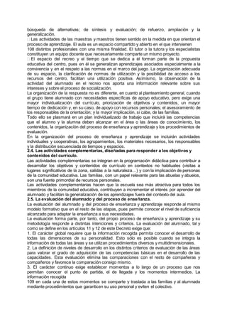 búsqueda de alternativas; de síntesis y evaluación; de refuerzo, ampliación y la
generalización.
Las actividades de las maestras y maestros tienen sentido en la medida en que orientan el
proceso de aprendizaje. El aula es un espacio compartido y abierto en el que intervienen
108 distintos profesionales con una misma finalidad. El tutor o la tutora y los especialistas
constituyen un equipo docente que necesariamente comparte un mismo proyecto.
El espacio del recreo y el tiempo que se dedica a él forman parte de la propuesta
educativa del centro, pues en él se generalizan aprendizajes asociados especialmente a la
convivencia y en el respeto a las normas en el marco del juego. La organización adecuada
de su espacio, la clarificación de normas de utilización y la posibilidad de acceso a los
recursos del centro, facilitan una utilización positiva. Asimismo, la observación de la
actividad del alumnado en el recreo nos aporta una información relevante sobre sus
intereses y sobre el proceso de socialización.
La organización de la respuesta no es diferente, en cuanto al planteamiento general, cuando
el grupo tiene alumnado con necesidades específicas de apoyo educativo, pero exige una
mayor individualización del currículo, priorización de objetivos y contenidos, un mayor
tiempo de dedicación y, en su caso, de apoyo con recursos personales; el asesoramiento de
los responsables de la orientación; y la mayor implicación, si cabe, de las familias.
Todo ello se plasmará en un plan individualizado de trabajo que incluirá las competencias
que el alumno y la alumna deben alcanzar en el área o las áreas de conocimiento, los
contenidos, la organización del proceso de enseñanza y aprendizaje y los procedimientos de
evaluación.
En la organización del proceso de enseñanza y aprendizaje se incluirán actividades
individuales y cooperativas, los agrupamientos, los materiales necesarios, los responsables
y la distribución secuenciada de tiempos y espacios.
2.4. Las actividades complementarias, diseñadas para responder a los objetivos y
contenidos del currículo.
Las actividades complementarias se integran en la programación didáctica para contribuir a
desarrollar los objetivos y contenidos de currículo en contextos no habituales (visitas a
lugares significativos de la zona, salidas a la naturaleza…) y con la implicación de personas
de la comunidad educativa. Las familias, con un papel relevante para las abuelas y abuelos,
son una fuente primordial de recursos personales.
Las actividades complementarias hacen que la escuela sea más atractiva para todos los
miembros de la comunidad educativa, contribuyen a incrementar el interés por aprender del
alumnado y facilitan la generalización de los aprendizajes fuera del contexto del aula.
2.5. La evaluación del alumnado y del proceso de enseñanza.
La evaluación del alumnado y del proceso de enseñanza y aprendizaje responde al mismo
modelo formativo que en el resto de las etapas, pues permite conocer el nivel de suficiencia
alcanzado para adaptar la enseñanza a sus necesidades.
La evaluación forma parte, por tanto, del propio proceso de enseñanza y aprendizaje y su
metodología responde a distintas intenciones y criterios. La evaluación del alumnado, tal y
como se define en los artículos 11 y 12 de este Decreto exige que:
1. El carácter global requiere que la información recogida permita conocer el desarrollo de
todas las dimensiones de su personalidad. Esto sólo es posible cuando se integra la
información de todas las áreas y se utilizan procedimientos diversos y multidimensionales.
2. La definición de niveles de desarrollo en los distintos criterios de evaluación de las áreas
para valorar el grado de adquisición de las competencias básicas en el desarrollo de las
capacidades. Esta evaluación elimina las comparaciones con el resto de compañeras y
compañeros y favorece la comparación consigo mismo.
3. El carácter continuo exige establecer momentos a lo largo de un proceso que nos
permitan conocer el punto de partida, el de llegada y los momentos intermedios. La
información recogida
109 en cada una de estos momentos se comparte y traslada a las familias y al alumnado
mediante procedimientos que garanticen su uso personal y eviten el colectivo.
 