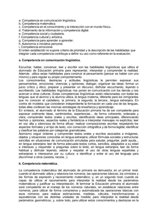 a. Competencia en comunicación lingüística.
b. Competencia matemática.
c. Competencia en el conocimiento y la interacción con el mundo físico.
d. Tratamiento de la información y competencia digital.
e. Competencia social y ciudadana.
f. Competencia cultural y artística.
g. Competencia para aprender a aprender.
h. Autonomía e iniciativa personal.
i. Competencia emocional.
El orden establecido no supone criterio de prioridad y la descripción de las habilidades que
integran cada competencia contribuye a definir su uso como referente en la evaluación.
a. Competencia en comunicación lingüística.
Escuchar, hablar, conversar, leer y escribir son las habilidades lingüísticas que utiliza el
alumnado de Educación primaria para representar, interpretar y comprender la realidad.
Además utiliza estas habilidades para construir el pensamiento (pensar es hablar con uno
mismo) y para regular su propio comportamiento.
Los conocimientos, destrezas y actitudes lingüísticas le permiten expresar sus
pensamientos, emociones, vivencias y opiniones; dialogar; organizar las ideas; formar un
juicio crítico y ético; preparar y presentar un discurso; disfrutar escuchando, leyendo o
escribiendo. Las habilidades lingüísticas nos ponen en comunicación con los demás y nos
acercan a otras culturas. Estas competencias lingüísticas están relacionadas con todas las
lenguas que el alumno y la alumna utiliza, la lengua materna, diferente para los inmigrantes
que no conocen el castellano, la primera, la segunda, la tercera…lengua extranjera. En
contra de modelos que consideran independiente la formación en cada una de las lenguas,
todas ellas conllevan las mismas estrategias de enseñanza y aprendizaje.
En síntesis, el alumnado al término de la Educación primaria ha de ser competente para
expresar oralmente ideas, sentimientos, experiencias... de forma coherente, ordenada y
clara; comprender textos orales y escritos, identificando ideas principales, diferenciando
hechos y opiniones, aspectos reales y fantásticos e interpretar mensajes no explícitos; leer
en voz alta y silenciosa de forma eficaz; realizar composiciones escritas respetando los
aspectos formales y el tipo de texto, con corrección ortográfica y de forma legible; identificar
y clasificar las palabras por categorías gramaticales.
Asimismo seguir órdenes y comprender textos orales y escritos asociados a imágenes,
objetos y situaciones conocidas en lengua extranjera; utilizar fórmulas sociales y estructuras
sencillas en situaciones de comunicación simuladas para saludar, preguntar, pedir ayuda...
en lengua extranjera; leer de forma adecuada textos cortos, sencillos, adaptados a su edad
e intereses y responder a preguntas sobre lo leído, en lengua extranjera; leer de forma
habitual y disfrutar leyendo; valorar y respetar el uso de otras lenguas españolas y
extranjeras e interesarse por su cultura; e identificar y evitar el uso del lenguaje para
discriminar a otros (sexista, racista...).
b. Competencia matemática.
La competencia matemática del alumnado de primaria se demuestra, en un primer nivel,
cuando el alumnado utiliza y relaciona los números, las operaciones básicas, los símbolos y
las formas de expresión y razonamiento matemático; y, en un segundo nivel, cuando es
capaz de utilizar el razonamiento para interpretar la realidad desde los parámetros
matemáticos y justificar su interpretación. Al terminar la Educación primaria el alumnado
será competente en el manejo de los números naturales, en establecer relaciones entre
números; para utilizar de forma compresiva y automatizada las operaciones básicas con
esos números; para realizar estimaciones, medidas, cálculos, transformaciones y
equivalencias con las distintas unidades de medida; para interpretar la realidad desde
parámetros geométricos; y, sobre todo, para utilizar estos conocimientos y destrezas en la
 