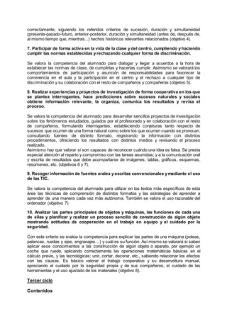 correctamente, siguiendo los referidos criterios de sucesión, duración y simultaneidad
(presente-pasado-futuro, anterior-posterior, duración y simultaneidad (antes de, después de,
al mismo tiempo que, mientras...) hechos históricos relevantes relacionados (objetivo 4).
7. Participar de forma activa en la vida de la clase y del centro, cumpliendo y haciendo
cumplir las normas establecidas y rechazando cualquier forma de discriminación.
Se valora la competencia del alumnado para dialogar y llegar a acuerdos a la hora de
establecer las normas de clase, de cumplirlas y hacerlas cumplir. Asimismo se valorará los
comportamientos de participación y asunción de responsabilidades para favorecer la
convivencia en el aula y la participación en el centro y el rechazo a cualquier tipo de
discriminación y su colaboración con el resto de compañeros y compañeras (objetivo 5).
8. Realizar experiencias y proyectos de investigación de forma cooperativa en los que
se plantea interrogantes, hace predicciones sobre sucesos naturales y sociales
obtiene información relevante, la organiza, comunica los resultados y revisa el
proceso.
Se valora la competencia del alumnado para desarrollar sencillos proyectos de investigación
sobre los fenómenos estudiados, guiados por el profesorado y en colaboración con el resto
de compañeros, formulando interrogantes, estableciendo conjeturas tanto respecto de
sucesos que ocurren de una forma natural como sobre los que ocurren cuando se provocan,
consultando fuentes de distinto formato, registrando la información con distintos
procedimientos, ofreciendo los resultados con distintos medios y revisando el proceso
realizado.
Asimismo hay que valorar si son capaces de reconocer cuándo una idea es falsa. Se presta
especial atención al reparto y compromiso con las tareas asumidas; y a la comunicación oral
y escrita de resultados que debe acompañarse de imágenes, tablas, gráficos, esquemas,
resúmenes, etc. (objetivos 6 y 7).
9. Recoger información de fuentes orales y escritas convencionales y mediante el uso
de las TIC.
Se valora la competencia del alumnado para utilizar en los textos más específicos de esta
área las técnicas de comprensión de distintos formatos y las estrategias de aprender a
aprender de una manera cada vez más autónoma. También se valora el uso razonable del
ordenador (objetivo 7)
10. Analizar las partes principales de objetos y máquinas, las funciones de cada una
de ellas y planificar y realizar un proceso sencillo de construcción de algún objeto
mostrando actitudes de cooperación en el trabajo en equipo y el cuidado por la
seguridad.
Con este criterio se evalúa la competencia para explicar las partes de una máquina (poleas,
palancas, ruedas y ejes, engranajes…) y cuál es su función. Así mismo se valorará si saben
aplicar esos conocimientos a las construcción de algún objeto o aparato, por ejemplo un
coche que ruede, aplicando correctamente las operaciones matemáticas básicas en el
cálculo previo, y las tecnológicas: unir, cortar, decorar, etc., sabiendo relacionar los efectos
con las causas. Es básico valorar el trabajo cooperativo y su desenvoltura manual,
apreciando el cuidado por la seguridad propia y de sus compañeros, el cuidado de las
herramientas y el uso ajustado de los materiales (objetivo 8).
Tercer ciclo
Contenidos
 