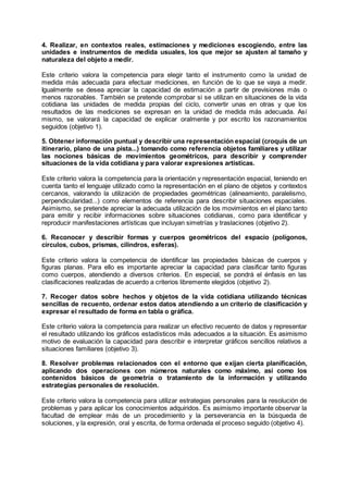 4. Realizar, en contextos reales, estimaciones y mediciones escogiendo, entre las
unidades e instrumentos de medida usuales, los que mejor se ajusten al tamaño y
naturaleza del objeto a medir.
Este criterio valora la competencia para elegir tanto el instrumento como la unidad de
medida más adecuada para efectuar mediciones, en función de lo que se vaya a medir.
Igualmente se desea apreciar la capacidad de estimación a partir de previsiones más o
menos razonables. También se pretende comprobar si se utilizan en situaciones de la vida
cotidiana las unidades de medida propias del ciclo, convertir unas en otras y que los
resultados de las mediciones se expresan en la unidad de medida más adecuada. Así
mismo, se valorará la capacidad de explicar oralmente y por escrito los razonamientos
seguidos (objetivo 1).
5. Obtener información puntual y describir una representación espacial (croquis de un
itinerario, plano de una pista...) tomando como referencia objetos familiares y utilizar
las nociones básicas de movimientos geométricos, para describir y comprender
situaciones de la vida cotidiana y para valorar expresiones artísticas.
Este criterio valora la competencia para la orientación y representación espacial, teniendo en
cuenta tanto el lenguaje utilizado como la representación en el plano de objetos y contextos
cercanos, valorando la utilización de propiedades geométricas (alineamiento, paralelismo,
perpendicularidad...) como elementos de referencia para describir situaciones espaciales.
Asimismo, se pretende apreciar la adecuada utilización de los movimientos en el plano tanto
para emitir y recibir informaciones sobre situaciones cotidianas, como para identificar y
reproducir manifestaciones artísticas que incluyan simetrías y traslaciones (objetivo 2).
6. Reconocer y describir formas y cuerpos geométricos del espacio (polígonos,
círculos, cubos, prismas, cilindros, esferas).
Este criterio valora la competencia de identificar las propiedades básicas de cuerpos y
figuras planas. Para ello es importante apreciar la capacidad para clasificar tanto figuras
como cuerpos, atendiendo a diversos criterios. En especial, se pondrá el énfasis en las
clasificaciones realizadas de acuerdo a criterios libremente elegidos (objetivo 2).
7. Recoger datos sobre hechos y objetos de la vida cotidiana utilizando técnicas
sencillas de recuento, ordenar estos datos atendiendo a un criterio de clasificación y
expresar el resultado de forma en tabla o gráfica.
Este criterio valora la competencia para realizar un efectivo recuento de datos y representar
el resultado utilizando los gráficos estadísticos más adecuados a la situación. Es asimismo
motivo de evaluación la capacidad para describir e interpretar gráficos sencillos relativos a
situaciones familiares (objetivo 3).
8. Resolver problemas relacionados con el entorno que exijan cierta planificación,
aplicando dos operaciones con números naturales como máximo, así como los
contenidos básicos de geometría o tratamiento de la información y utilizando
estrategias personales de resolución.
Este criterio valora la competencia para utilizar estrategias personales para la resolución de
problemas y para aplicar los conocimientos adquiridos. Es asimismo importante observar la
facultad de emplear más de un procedimiento y la perseverancia en la búsqueda de
soluciones, y la expresión, oral y escrita, de forma ordenada el proceso seguido (objetivo 4).
 