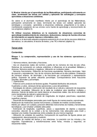 9. Mostrar interés por el aprendizaje de las Matemáticas, participando activamente en
clase, terminando las tareas con calidad y aplicando las estrategias y conceptos
aprendidos a situaciones cotidianas.
Se valora si el alumnado manifiesta interés por el aprendizaje de las Matemáticas,
participando activamente en clase, terminando las tareas con calidad, aplicando las
estrategias y conceptos aprendidos a situaciones cotidianas, preguntando si no sabe y
manifestando aceptación de sus errores como fuente de aprendizaje y reconocimiento de
sus progresos (objetivo 5).
10. Utilizar recursos didácticos en la resolución de situaciones concretas de
aprendizaje (establecimiento de relaciones, deducciones, manejo de fuentes diversas
de información en soporte impreso o informático, etc).
Se valora si el alumnado adquiere progresiva autonomía en el uso de los recursos didácticos
alternativos, la calculadora, la lectura de textos, y las TIC e Internet (objetivo 6).
Tercer ciclo
Contenidos
Bloque 1. La comprensión, representación y uso de los números: operaciones y
medida.
Números enteros, decimales y fracciones.
Uso en situaciones reales del nombre y grafía de los números de más de seis cifras.
Sistemas de numeración en culturas anteriores e influencias en la actualidad. Múltiplos y
divisores. Números positivos y negativos. Utilización en contextos reales.
Números fraccionarios. Obtención de fracciones equivalentes. Números decimales. Valor
de posición y equivalencias. Uso de los números decimales en la vida cotidiana. Ordenación
de números enteros, de decimales y de fracciones por comparación y representación
gráfica. Expresión de partes utilizando porcentajes. Correspondencia entre fracciones
sencillas, decimales y porcentajes.
Operaciones:
Potencia como producto de factores iguales. Propiedad distributiva del producto.
Cuadrados y cubos. Jerarquía de las operaciones y usos del paréntesis.
Estrategias de cálculo y estimación del resultado de un cálculo y valoración de respuestas
numéricas razonables. Utilización de la tabla de multiplicar para identificar múltiplos y
divisores. Calculo de tantos por ciento básicos en situaciones reales. Uso de la calculadora
como herramienta de cálculo y autocorrección.
La medida: estimación y cálculo de magnitudes de longitud, peso/masa, capacidad,
superficie y tiempo.
Desarrollo de estrategias personales para medir figuras de manera exacta y aproximada.
Realización de mediciones usando instrumentos y unidades de medida convencionales.
Interés por utilizar con cuidado y precisión diferentes instrumentos de medida y herramientas
tecnológicas, y por emplear unidades adecuadas.
Estimación de longitudes, superficies, pesos y capacidades de objetos y espacios
conocidos; elección de la unidad y de los instrumentos más adecuados para medir y
expresar una medida. Equivalencias entre unidades de una misma magnitud.
Utilización de unidades de superficie. Comparación de superficies de figuras planas por
superposición, descomposición y medición.
Unidades de medida del tiempo y sus relaciones. La precisión con los minutos y los
segundos. Equivalencias y transformaciones entre horas, minutos y segundos, en
situaciones reales.
 