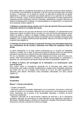 Este criterio valora la competencia alcanzada por el alumnado a la hora de utilizar el gesto y
el movimiento como elementos de expresión, y del uso que hace del gesto para comunicar
acciones e intenciones. En la puesta en escena, se observará la producción de gestos
significativos y también la capacidad para prestar atención en la expresión de los demás,
recibir el mensaje y seguir la acción respetando el hilo argumental. Se valora igualmente la
capacidad para dar respuestas motrices coherentes, espontáneas y creativas. Asimismo se
valorará la predisposición al diálogo y la responsabilidad en la organización y la preparación
de la propuesta creativa (objetivo 3).
4. Mantener conductas activas acordes con el valor del ejercicio físico para la salud,
mostrando interés en el cuidado del cuerpo.
Este criterio valora el uso que hace de técnicas como la relajación y el calentamiento como
medio para mejorar la práctica física y la salud, así como el nivel de automatización de los
hábitos de higiene y vestido y de adoptar medidas concretas que eviten posibles riesgos,
empezando por el propio lugar para realizar la actividad, por los materiales necesarios para
realizarla y por la propias condiciones para ejecutarlas. Asimismo se valora la mejora de la
condición física (objetivo 4).
5. Participar de forma coordinada y cooperativa del juego y las actividades deportivas
con conocimiento de las normas y mostrando una actitud de aceptación hacia los
demás.
La plena participación en el juego vendrá condicionada por un conjunto de habilidades
motrices y sociales. Por un lado, se observará el grado de eficacia motriz y la capacidad de
esforzarse y aprovechar la condición física para implicarse plenamente en el juego.
Por otro, se atenderá a las habilidades sociales (respetar las normas, tener en cuenta a los
demás, evitar discriminaciones y actitudes de rivalidad fundamentadas en estereotipos y
prejuicios, etc.) que favorecen las buenas relaciones entre los participantes (objetivo 5).
6. Utilizar la lectura, las tecnologías de la información y la comunicación como
recurso del área.
Este criterio valora la competencia alcanzada por el alumnado para utilizar estas
herramientas para realizar sencillas investigaciones e indagar sobre actividades autóctonas
que tienen que ver con el bagaje socio cultural de la zona. Se valora igualmente su
utilización para obtener información sobre actividades relacionadas con otras culturas
(objetivo 6).
Tercer ciclo
Contenidos
Bloque 1. Cuerpo y movimiento.
Imagen y percepción.
Elementos orgánico-funcionales relacionados con el movimiento. Conciencia y control del
cuerpo en reposo y en movimiento. Aplicación del control tónico y de la respiración al control
motor. Adecuación de la postura a las necesidades expresivas y motrices de forma
económica y equilibrada.
Utilización adecuada de la discriminación selectiva de estímulos y de la anticipación
perceptiva. Ejecución de movimientos de cierta dificultad con los segmentos corporales no
dominantes. Equilibrio estático y dinámico en situaciones complejas. Estructuración espacio-
temporal en acciones y situaciones motrices complejas.
 