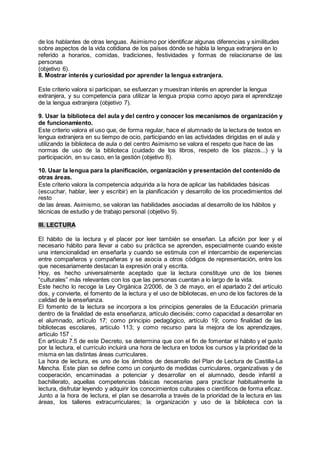 de los hablantes de otras lenguas. Asimismo por identificar algunas diferencias y similitudes
sobre aspectos de la vida cotidiana de los países dónde se habla la lengua extranjera en lo
referido a horarios, comidas, tradiciones, festividades y formas de relacionarse de las
personas
(objetivo 6).
8. Mostrar interés y curiosidad por aprender la lengua extranjera.
Este criterio valora si participan, se esfuerzan y muestran interés en aprender la lengua
extranjera, y su competencia para utilizar la lengua propia como apoyo para el aprendizaje
de la lengua extranjera (objetivo 7).
9. Usar la biblioteca del aula y del centro y conocer los mecanismos de organización y
de funcionamiento.
Este criterio valora el uso que, de forma regular, hace el alumnado de la lectura de textos en
lengua extranjera en su tiempo de ocio, participando en las actividades dirigidas en el aula y
utilizando la biblioteca de aula o del centro Asimismo se valora el respeto que hace de las
normas de uso de la biblioteca (cuidado de los libros, respeto de los plazos...) y la
participación, en su caso, en la gestión (objetivo 8).
10. Usar la lengua para la planificación, organización y presentación del contenido de
otras áreas.
Este criterio valora la competencia adquirida a la hora de aplicar las habilidades básicas
(escuchar, hablar, leer y escribir) en la planificación y desarrollo de los procedimientos del
resto
de las áreas. Asimismo, se valoran las habilidades asociadas al desarrollo de los hábitos y
técnicas de estudio y de trabajo personal (objetivo 9).
III. LECTURA
El hábito de la lectura y el placer por leer también se enseñan. La afición por leer y el
necesario hábito para llevar a cabo su práctica se aprenden, especialmente cuando existe
una intencionalidad en enseñarla y cuando se estimula con el intercambio de experiencias
entre compañeros y compañeras y se asocia a otros códigos de representación, entre los
que necesariamente destacan la expresión oral y escrita.
Hoy, es hecho universalmente aceptado que la lectura constituye uno de los bienes
“culturales” más relevantes con los que las personas cuentan a lo largo de la vida.
Este hecho lo recoge la Ley Orgánica 2/2006, de 3 de mayo, en el apartado 2 del artículo
dos, y convierte, el fomento de la lectura y el uso de bibliotecas, en uno de los factores de la
calidad de la enseñanza.
El fomento de la lectura se incorpora a los principios generales de la Educación primaria
dentro de la finalidad de esta enseñanza, artículo dieciséis; como capacidad a desarrollar en
el alumnado, artículo 17; como principio pedagógico, artículo 19; como finalidad de las
bibliotecas escolares, artículo 113; y como recurso para la mejora de los aprendizajes,
artículo 157 .
En artículo 7.5 de este Decreto, se determina que con el fin de fomentar el hábito y el gusto
por la lectura, el currículo incluirá una hora de lectura en todos los cursos y la prioridad de la
misma en las distintas áreas curriculares.
La hora de lectura, es uno de los ámbitos de desarrollo del Plan de Lectura de Castilla-La
Mancha. Este plan se define como un conjunto de medidas curriculares, organizativas y de
cooperación, encaminadas a potenciar y desarrollar en el alumnado, desde infantil a
bachillerato, aquellas competencias básicas necesarias para practicar habitualmente la
lectura, disfrutar leyendo y adquirir los conocimientos culturales o científicos de forma eficaz.
Junto a la hora de lectura, el plan se desarrolla a través de la prioridad de la lectura en las
áreas, los talleres extracurriculares; la organización y uso de la biblioteca con la
 