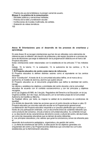 Práctica de uso de la biblioteca municipal: carnet de usuario.
Bloque 5. La práctica de la comunicación.
Recitales poéticos y narraciones habladas.
Práctica de la radio y la televisión escolar.
Confecciones de murales multimedia, de carteles.
Grabación de videos temáticos.
102
Anexo III Orientaciones para el desarrollo de los procesos de enseñanza y
aprendizaje.
En este Anexo III se recogen orientaciones que han de ser utilizadas como elementos de
referencia para la reflexión del claustro de profesores y del equipo docente en e proceso de
toma de decisiones que exige la elaboración de la programación didáctica en el marco del
Proyecto educativo.
Estas orientaciones están relacionadas con lo establecido en los artículos 7.7 los métodos
de
trabajo; 10, la tutoría; 11, la evaluación; 13, la autonomía de los centros; y 15, la
coordinación.
1. El Proyecto educativo de centro como marco de referencia.
El Proyecto educativo lo definen distintos autores como el equivalente en los centros
docentes
de la “Constitución”. A través de él, la comunidad educativa define, en el marco de su
autonomía, el modelo de alumna y alumno que quiere educar.
El Proyecto educativo es el documento programático que define la identidad del centro,
recoge
los valores y establece los objetivos y prioridades del centro docente y de la comunidad
educativa de acuerdo con el contexto socioeconómico y con los principios y objetivos
recogidos
en la Ley Orgánica 8/1985, de 3 de julio, Reguladora del Derecho a la Educación, en la Ley
Orgánica 2/2006, de 3 de mayo, de Educación y en la normativa propia de la Comunidad
Autónoma de Castilla-La Mancha.
Su finalidad última, por tanto, es mejorar la calidad de la enseñanza en condiciones de
igualdad
y su ámbito de desarrollo, todas las acciones que en el centro docente se llevan a cabo. El
Proyecto educativo se concreta cada año escolar en la Programación general anual.
La elaboración del Proyecto educativo responde a un proceso planificado que concluye, a
través de una participación ordenada, con un documento breve de contenido relevante que,
como producto del consenso, vincula a toda la comunidad educativa. Su contenido incluye:
a. La descripción de las características del entorno social y cultural del centro, del alumnado,
así como las respuestas educativas que se deriven de estos referentes.
b. Los principios educativos y los valores que guían la convivencia y sirven de referente para
el
desarrollo de la autonomía pedagógica, organizativa y de gestión del centro.
c. La oferta de enseñanzas del centro, la adecuación de los objetivos generales a la
singularidad del centro y las Programaciones didácticas que concretan los currículos
establecidos por la Administración educativa.
 