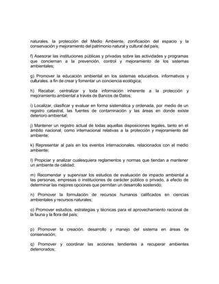 naturales. la protección del Medio Ambiente, zonificación del espacio y la
conservación y mejoramiento del patrimonio natural y cultural del país;

f) Asesorar las instituciones públicas y privadas sobre las actividades y programas
que conciernan a la prevención. control y mejoramiento de los sistemas
ambientales;

g) Promover la educación ambiental en los sistemas educativos. informativos y
culturales. a fin de crear y fomentar un conciencia ecológica;

h) Recabar. centralizar y toda información inherente a la protección y
mejoramiento ambiental a través de Bancos de Datos;

i) Localizar, clasificar y evaluar en forma sistemática y ordenada, por medio de un
registro catastral, las fuentes de contaminación y las áreas en donde existe
deterioro ambiental;

j) Mantener un registro actual de todas aquellas disposiciones legales, tanto en el
ámbito nacional, como internacional relativas a la protección y mejoramiento del
ambiente;

k) Representar al país en los eventos internacionales. relacionados con el medio
ambiente;

I) Propiciar y analizar cualesquiera reglamentos y normas que tiendan a mantener
un ambiente de calidad;

m) Recomendar y supervisar los estudios de evaluación de impacto ambiental a
las personas, empresas o instituciones de carácter público o privado, a efecto de
determinar las mejores opciones que permitan un desarrollo sostenido;

n) Promover la formulación de recursos humanos calificados en ciencias
ambientales y recursos naturales;

o) Promover estudios. estrategias y técnicas para el aprovechamiento racional de
la fauna y la flora del país;


p) Promover la creación. desarrollo y manejo del sistema en áreas de
conservación;

q) Promover y coordinar las acciones tendientes a recuperar ambientes
deteriorados;
 