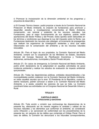 r) Promover la incorporación de la dimensión ambiental en los programas y
proyectos de desarrollo y

s) El Consejo Técnico Asesor, podrá propiciar a través de la Comisión Nacional de
Protección al Medio Ambiente, la creación de fundaciones para promover y
desarrollar estudios e investigaciones concernientes al Medio Ambiente,
conservación. uso racional y sostenido de los recursos naturales; Las
Fundaciones, para el mejor funcionamiento de sus objetivos, podrán recibir
aportaciones del Sector Público y del Privado. Estos aportes serán deducibles en
los términos y condiciones que disponga la Ley del impuesto sobre la Renta. Las
Fundaciones destinarán los recursos que obtengan, al incremento de propagandas
que realicen los organismos de investigación existentes y otros que estén
relacionados con la conservación del ambiente y de los recursos naturales
renovables

Artículo 26.- Para el logro de sus propósitos, la Comisión Nacional del Medio
Ambiente, contará con la cooperación de los Ministerio de Estado, Secretaría
General del Consejo Nacional de Planificación Económica y Tendencias
autónomas, semiautónomas, municipales y Sector Privado del país.

Artículo 27.- En casos de emergencia, la Comisión Nacional del Medio Ambiente,
podrá emitir declaratoria de la peligrosidad en aquellas actividades de grave
incidencia ambiental y realizar los estudios de evaluación de impacto ambiental
que procedan.

Artículo 28.- Todas las dependencias públicas. entidades descentralizadas y las
municipalidades podrán colaborar con la Comisión Nacional del Medio Ambiente,
en todos aquellos asuntos que lo eran. El Presidente de la República, cuando lo
estime necesario, podrán convocar a sesión a la Comisión Nacional del Medio
Ambiente, y si asiste, presidirá las sesiones de que se trate. La Comisión
coordinará todas sus actividades con el Congreso Nacional de Desarrollo Urbano y
Rural.

                                   TITULO V

                               CAPITULO UNICO
                           Infracciones y sanciones

Artículo 29.- Toda acción u omisión que contravenga las disposiciones de la
presente ley, efectuando así de manera negativa la cantidad y calidad de los
recursos naturales y los elementos que conforman el ambiente, se considerará
como infracción y se sancionará de conformidad con los procedimientos de la
presente ley, sin perjuicio de los delitos que contempla el Código Penal. Para el
caso de delitos, la Comisión los denunciará a los tribunales correspondientes,
 