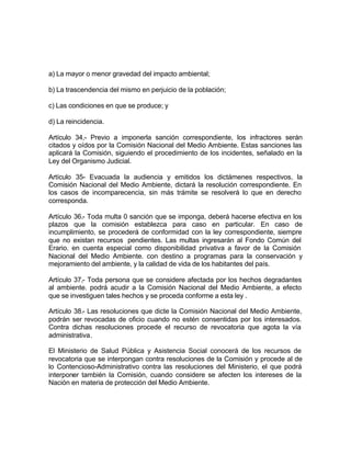 a) La mayor o menor gravedad del impacto ambiental;

b) La trascendencia del mismo en perjuicio de la población;

c) Las condiciones en que se produce; y

d) La reincidencia.

Artículo 34,- Previo a imponerla sanción correspondiente, los infractores serán
citados y oídos por la Comisión Nacional del Medio Ambiente. Estas sanciones las
aplicará la Comisión, siguiendo el procedimiento de los incidentes, señalado en la
Ley del Organismo Judicial.

Artículo 35- Evacuada la audiencia y emitidos los dictámenes respectivos, la
Comisión Nacional del Medio Ambiente, dictará la resolución correspondiente. En
los casos de incomparecencia, sin más trámite se resolverá lo que en derecho
corresponda.

Artículo 36.- Toda multa 0 sanción que se imponga, deberá hacerse efectiva en los
plazos que la comisión establezca para caso en particular. En caso de
incumplimiento, se procederá de conformidad con la ley correspondiente, siempre
que no existan recursos pendientes. Las multas ingresarán al Fondo Común del
Erario. en cuenta especial como disponibilidad privativa a favor de la Comisión
Nacional del Medio Ambiente. con destino a programas para la conservación y
mejoramiento del ambiente, y la calidad de vida de los habitantes del país.

Artículo 37,- Toda persona que se considere afectada por los hechos degradantes
al ambiente. podrá acudir a la Comisión Nacional del Medio Ambiente, a efecto
que se investiguen tales hechos y se proceda conforme a esta ley .

Artículo 38.- Las resoluciones que dicte la Comisión Nacional del Medio Ambiente,
podrán ser revocadas de oficio cuando no estén consentidas por los interesados.
Contra dichas resoluciones procede el recurso de revocatoria que agota la vía
administrativa.

El Ministerio de Salud Pública y Asistencia Social conocerá de los recursos de
revocatoria que se interpongan contra resoluciones de la Comisión y procede al de
lo Contencioso-Administrativo contra las resoluciones del Ministerio, el que podrá
interponer también la Comisión, cuando considere se afecten los intereses de la
Nación en materia de protección del Medio Ambiente.
 