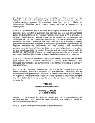 y/o degradar al medio ambiente y poner en peligro la vida y la salud de los
habitantes. incluyendo entre él las mezclas o combinaciones químicas, restos de
metales pesados. residuos de materiales radiactivos, ácidos y álcalis no
determinados, bacterias, virus, huevos, larvas, esporas. y hongos zoo y
fitopatógenos.

Artículo 8.- (Reformado por el Decreto del Congreso Número 1-93) Para todo
proyecto, obra, industria o cualquier otra actividad que por sus características
puede producir deterioro a los recursos naturales renovables o 00. al ambiente, o
introducir modificaciones nocivas o notorias al paisaje ya los culturales del
patrimonio nacional, será necesario previamente a su desarrollo un estudio de
evaluación del impacto ambiental, realizado por técnicos en la materia y aprobado
por la comisión del Medio Ambiente. El funcionario que omitiere exigir el estudio de
Impacto Ambiental de conformidad con este Artículo, será responsable
personalmente del incumplimiento de deberes, así como el particular que omitiere
cumplir con dicho estudio de Impacto Ambiental será sancionado con una multa de
Q5.000.00 a Ql00,000.00. En caso de cumplir con este requisito en el término de
seis meses de haber sido multado. el negocio será clausurado en tanto no cumpla.

Artículo 9.- La Comisión Nacional de Protección del Medio Ambiente está facultada
para requerir de las personas individuales o jurídicas, toda información que
conduzca a la verificación del cumplimiento de las normas prescritas por esta ley y
sus reglamentos.

Artículo 10.- El Organismo Ejecutivo pro conducto de la Comisión Nacional del
Medio Ambiente, realizará la vigilancia con que considere necesarias para el
cumplimiento de la presente ley . Al efecto, el personal autorizado tendrá acceso a
los lugares o establecimientos, objeto de dicha vigilancia e inspección, siempre
que no se tratare de vivienda, ya que de ser así deberán contar con orden de juez
competente.

                                      TITULO II
                             Disposiciones preliminares

                                 CAPITULO UNICO
                                 Del objeto de la ley

Artículo 11.- La presente ley tiene por objeto velar por el mantenimiento del
equilibrio eco lógico y la calidad del medio ambiente para mejorar la calidad de
vida de los habitantes del país.

Artículo 12.- Son objetivos específicos de la ley los siguientes:
 