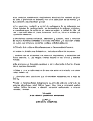 a) La protección, conservación y mejoramiento de los recursos naturales del país,
asi como la prevención del deterioro y mal uso o destrucción de los mismos. y la
duración del medio ambiente en general;

b) La prevención, regulación y control de cualesquiera de las actividades que
origine deterioro del medio ambiente y contaminación de los sistemas ecológicos,
y excepcionalmente, la prohibición en casos que asisten la calidad de vida y el
bien común calificadas asi. previa dictámenes científicos y técnicos emitidos por
organismos coherentes;

c) Orientar los sistemas educativos, ambientales y culturales, hacia la formación
de recursos humanos calificados en ciencias ambientales y la ocupación a todos
los niveles para formar una conciencia ecológica en toda la población.

d) El diseño de la política ambiental y coadyuvar en la ocupación del espacio;

e) La creación de toda clase de incentivos y estimula para fomentar programas

f) iniciativas que se encaminen a la protección, mejoramiento y restauración del
medio ambiente; El uso integral y manejo racional de las cuencas y sistemas
hídricos;

g) La promoción de tecnología apropiada y aprovechamiento de fuentes limpias
para la obtención de energía;

h) Salvar y curar aquellos cuerpos de agua que estén amenazando o en grave
peligro de extinción;

i) Cualesquiera otras actividades que se consideren necesarias para el logro de
esta ley.

Artículo 13.- Para los efectos de la presente ley. el medio ambiente comprende: los
sistemas atmosféricos (aire); lúdrico (agua); lítico (roca y minerales); edáfico
(suelos); biótico (animales y plantas); elementos audiovisuales y recursos
naturales y culturales.

                                   TITULO III
                    De los sistemas y elementos ambientales

                                    CAPIULO I
                             Del Sistema atmosférico
 