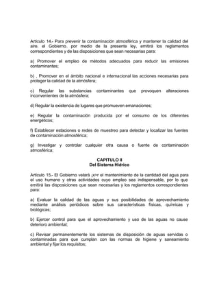 Artículo 14.- Para prevenir la contaminación atmosférica y mantener la calidad del
aire. el Gobierno. por medio de la presente ley, emitirá los reglamentos
correspondientes y de las disposiciones que sean necesarias para:

a) Promover el empleo de métodos adecuados para reducir las emisiones
contaminantes;

b) , Promover en el ámbito nacional e internacional las acciones necesarias para
proteger la calidad de la atmósfera;

c) Regular las substancias        contaminantes    que    provoquen    alteraciones
inconvenientes de la atmósfera;

d) Regular la existencia de lugares que promueven emanaciones;

e) Regular la contaminación producida por el consumo de los diferentes
energéticos;

f) Establecer estaciones o redes de muestreo para detectar y localizar las fuentes
de contaminación atmosférica;

g) Investigar y controlar cualquier otra causa o fuente de contaminación
atmosférica;

                                  CAPITULO II
                              Del Sistema Hídrico

Artículo 15.- El Gobierno velará ¡x>r el mantenimiento de la cantidad del agua para
el uso humano y otras actividades cuyo empleo sea indispensable, por lo que
emitirá las disposiciones que sean necesarias y los reglamentos correspondientes
para:

a) Evaluar la calidad de las aguas y sus posibilidades de aprovechamiento
mediante análisis periódicos sobre sus características físicas, químicas y
biológicas;

b) Ejercer control para que el aprovechamiento y uso de las aguas no cause
deterioro ambiental;

c) Revisar permanentemente los sistemas de disposición de aguas servidas o
contaminadas para que cumplan con las normas de higiene y saneamiento
ambiental y fijar los requisitos;
 