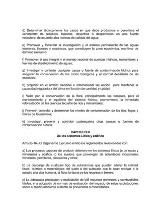 d) Determinar técnicamente los casos en que debe producirse o permitirse el
vertimiento de residuos. basuras. desechos o desperdicios en una fuente
receptora. de acuerdo alas normas de calidad del agua;

e) Promover y fomentar la investigación y el análisis permanente de las aguas
interiores, litorales y oceánicas. que constituyen la zona económica, marítima de
dominio exclusivo;

f) Promover el uso integral y el manejo racional de cuencas hídricas, manantiales y
fuentes de abastecimiento de aguas;

g) Investigar y controlar cualquier causa o fuente de contaminación hídrica para
asegurar la conservación de los ciclos biológicos y el normal desarrollo de las
especies;

h) propiciar en el ámbito nacional e internacional las acción para mantener la
capacidad reguladora del clima en función de cantidad y calidad

i) Velar por la conservación de la flora, principalmente los bosques, para el
mantenimiento y el equilibrio del sistema hídrico, promoviendo la inmediata
reforestación de las cuencas lacustre de ríos y manantiales;

j) Prevenir, controlar y determinar los niveles de contaminación de los ríos, lagos y
mares de Guatemala;

k) Investigar, prevenir y controlar cualesquiera otras causas o fuentes de
contaminación hídrica.

                                   CAPITULO III
                         De los sistemas Lítico y edáfico

Artículo 16.- El Organismo Ejecutivo emitio los reglamentos relacionados con:

a) Los procesos capaces de producir deterioro en los sistemas líticos (o de rocas y
minerales) y edáfico (o los suelos), que provengan de actividades industriales,
minerales, petroleras, pesqueras y otras;

b) La descarga de cualquier tipo de substancias que puedan alterar la calidad
física, química o mineralógica del suelo o del subsuelo que le sean nocivas a la
salud o a la vida humana, la flora, la fauna ya los recursos o bienes;

c) La adecuada protección y explotación de loS recursos minerales y combustibles
fósiles, y la adopción de normas de evaluación del impacto de estas explotaciones
sobre el medio ambiente a efecto de prevenirlas o minimizarlas.
 