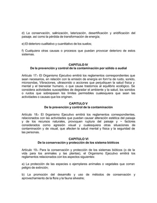 d) La conservación, salinización, laterización, desertificación y aridificación del
paisaje. así como la pérdida de transformación de energía;

e) El deterioro cualitativo y cuantitativo de los suelos;

f) Cualquiera otras causas o procesos que puedan provocar deterioro de estos
sistemas.


                                CAPITULO IV
      De la prevención y control de la contaminación por sólido o audial

Artículo 17.- El Organismo Ejecutivo emitirá los reglamentos correspondientes que
sean necesarios, en relación con la emisión de energía en forn1a de ruido, sonido,
microondas, Vibraciones, ultrasonido o acciones que perjudiquen la salud física y
mental y el bienestar humano, o que cause trastornos al equilibrio ecológico. Se
considera actividades susceptibles de degradar el ambiente y la salud, los sonidos
o ruidos que sobrepasen los límites permisibles cualesquiera que sean las
actividades o causas que los originen.

                                  CAPITULO V
                  De la prevención y control de la contaminación

Artículo 18.- El 0rganismo Ejecutivo emitirá los reglamentos correspondientes,
relacionados con las actividades que puedan causar alteración estética del paisaje
y de los recursos naturales, provoquen ruptura del paisaje y ~ factores
considerados corno agresión visual y cualesquiera otras situaciones de
contaminación y de visual, que afecten la salud mental y física y la seguridad de
las personas.

                                 CAPITULO VI
            De la conservación y protección de los sistema bióticos

Artículo 19.- Para la conservación y protección de los sistemas bióticos (o de la
vida para los animales y las plantas), el Organismo Ejecutivo emitirá los
reglamentos relacionados con los aspectos siguientes:

a) La protección de las especies o ejemplares animales o vegetales que corran
peligro de extinción;

b) La promoción del desarrollo y uso de métodos de conservación y
aprovechamiento de la flora y la fauna silvestre;
 