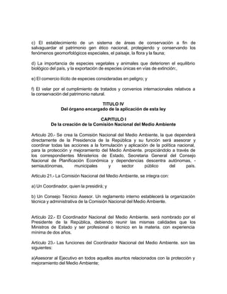 c) El establecimiento de un sistema de áreas de conservación a fin de
salvaguardar el patrimonio gen ético nacional, protegiendo y conservando los
fenómenos geomorfológicos especiales, el paisaje, la flora y la fauna;

d) La importancia de especies vegetales y animales que deterioren el equilibrio
biológico del país, y la exportación de especies únicas en vías de extinción:,

e) El comercio ilícito de especies consideradas en peligro; y

f) El velar por el cumplimiento de tratados y convenios internacionales relativos a
la conservación del patrimonio natural.

                                 TlTULO IV
               Del órgano encargado de la aplicación de esta ley

                                  CAPITULO I
          De la creación de la Comisión Nacional del Medio Ambiente

Articulo 20.- Se crea la Comisión Nacional del Medio Ambiente, la que dependerá
directamente de la Presidencia de la República y su función será asesorar y
coordinar todas las acciones a la formulación y aplicación de la política nacional,
para la protección y mejoramiento del Medio Ambiente. propiciándolo a través de
los correspondientes Ministerios de Estado, Secretaria General del Consejo
Nacional de Planificación Económica y dependencias descentra autónomas, -
semiautónomas,        municipales     y      sector      público     del      país.

Artículo 21.- La Comisión Nacional del Medio Ambiente, se integra con:

a) Un Coordinador, quien la presidirá; y

b) Un Consejo Técnico Asesor. Un reglamento interno establecerá la organización
técnica y administrativa de la Comisión Nacional del Medio Ambiente.


Artículo 22.- El Coordinador Nacional del Medio Ambiente. será nombrado por el
Presidente de la República, debiendo reunir las mismas calidades que los
Ministros de Estado y ser profesional o técnico en la materia. con experiencia
mínima de dos años.

Artículo 23.- Las funciones del Coordinador Nacional del Medio Ambiente. son las
siguientes:

a)Asesorar al Ejecutivo en todos aquellos asuntos relacionados con la protección y
mejoramiento del Medio Ambiente;
 