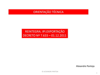 ORIENTAÇÃO TÉCNICA




 REINTEGRA. IPI.EXPORTAÇÃO
DECRETO Nº 7.633 – 01.12.2011




                                  Alexandre Pantoja

            © ALEXANDRE PANTOJA
                                                      1
 