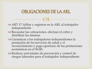 
 ART 17 Afiliar y registrar en la ARL al trabajador
independiente
 Recaudar las cotizaciones, efectuar el cobro y
distribuir las mismas
 Garantizar a los trabajadores independientes la
prestación de los servicios de salud y el
reconocimiento y pago oportuno de las prestaciones
económicas en el SGRL
 Realizar actividades de prevención y control de
riesgos laborales para el trabajador independiente
OBLIGACIONES DE LA ARL
 