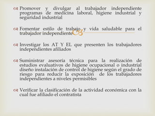 
 Promover y divulgar al trabajador independiente
programas de medicina laboral, higiene industrial y
seguridad industrial
 Fomentar estilo de trabajo y vida saludable para el
trabajador independiente
 Investigar los AT Y EL que presenten los trabajadores
independientes afiliados
 Suministrar asesoría técnica para la realización de
estudios evaluativos de higiene ocupacional o industrial
diseño instalación de control de higiene según el grado de
riesgo para reducir la exposición de los trabajadores
independientes a niveles permisibles
 Verificar la clasificación de la actividad económica con la
cual fue afiliado el contratista
 