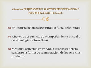 
 En las instalaciones de contrato o fuera del contrato
 Atreves de esquemas de acompañamiento virtual o
de tecnologías informáticas
 Mediante convenio entre ARL a los cuales deberá
señalarse la forma de remuneración de los servicios
prestados
Alternativas DE EJECUCIONDE LASACTIVIDADESDE PROMOCIONY
PREVENCIONACARGODE LA ARL
 