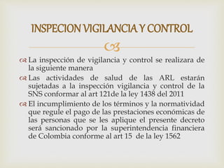 
 La inspección de vigilancia y control se realizara de
la siguiente manera
 Las actividades de salud de las ARL estarán
sujetadas a la inspección vigilancia y control de la
SNS conformar al art 121de la ley 1438 del 2011
 El incumplimiento de los términos y la normatividad
que regule el pago de las prestaciones económicas de
las personas que se les aplique el presente decreto
será sancionado por la superintendencia financiera
de Colombia conforme al art 15 de la ley 1562
INSPECIONVIGILANCIA Y CONTROL
 