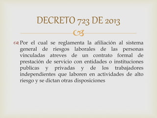 
 Por el cual se reglamenta la afiliación al sistema
general de riesgos laborales de las personas
vinculadas atreves de un contrato formal de
prestación de servicio con entidades o instituciones
publicas y privadas y de los trabajadores
independientes que laboren en actividades de alto
riesgo y se dictan otras disposiciones
DECRETO 723 DE 2013
 
