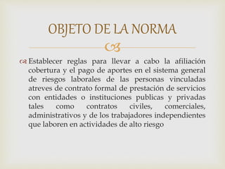 
 Establecer reglas para llevar a cabo la afiliación
cobertura y el pago de aportes en el sistema general
de riesgos laborales de las personas vinculadas
atreves de contrato formal de prestación de servicios
con entidades o instituciones publicas y privadas
tales como contratos civiles, comerciales,
administrativos y de los trabajadores independientes
que laboren en actividades de alto riesgo
OBJETO DE LA NORMA
 