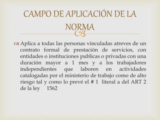 
 Aplica a todas las personas vinculadas atreves de un
contrato formal de prestación de servicios, con
entidades o instituciones publicas o privadas con una
duración mayor a 1 mes y a los trabajadores
independientes que laboren en actividades
catalogadas por el ministerio de trabajo como de alto
riesgo tal y como lo prevé el # 1 literal a del ART 2
de la ley 1562
CAMPO DE APLICACIÓN DE LA
NORMA
 