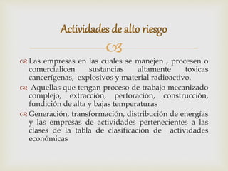 
 Las empresas en las cuales se manejen , procesen o
comercialicen sustancias altamente toxicas
cancerígenas, explosivos y material radioactivo.
 Aquellas que tengan proceso de trabajo mecanizado
complejo, extracción, perforación, construcción,
fundición de alta y bajas temperaturas
 Generación, transformación, distribución de energías
y las empresas de actividades pertenecientes a las
clases de la tabla de clasificación de actividades
económicas
Actividades de alto riesgo
 