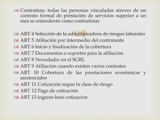 
 Contratista: todas las personas vinculadas atreves de un
contrato formal de prestación de servicios superior a un
mes se entenderán como contratistas
 ART 4 Selección de la administradora de riesgos laborales
 ART 5 Afiliación por intermedio del contratante
 ART 6 Inicio y finalización de la cobertura
 ART 7 Documentos o soportes para la afiliación
 ART 8 Novedades en el SGRL
 ART 9 Afiliación cuando existen varios contratos
 ART 10 Cobertura de las prestaciones económicas y
asistenciales
 ART 11 Cotización según la clase de riesgo
 ART 12 Pago de cotización
 ART 13 ingreso base cotizacion
 