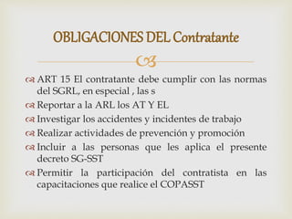 
 ART 15 El contratante debe cumplir con las normas
del SGRL, en especial , las s
 Reportar a la ARL los AT Y EL
 Investigar los accidentes y incidentes de trabajo
 Realizar actividades de prevención y promoción
 Incluir a las personas que les aplica el presente
decreto SG-SST
 Permitir la participación del contratista en las
capacitaciones que realice el COPASST
OBLIGACIONES DEL Contratante
 