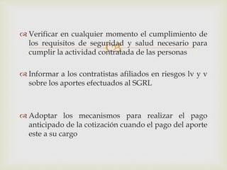
 Verificar en cualquier momento el cumplimiento de
los requisitos de seguridad y salud necesario para
cumplir la actividad contratada de las personas
 Informar a los contratistas afiliados en riesgos lv y v
sobre los aportes efectuados al SGRL
 Adoptar los mecanismos para realizar el pago
anticipado de la cotización cuando el pago del aporte
este a su cargo
 
