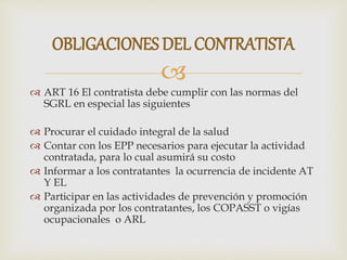 
 ART 16 El contratista debe cumplir con las normas del
SGRL en especial las siguientes
 Procurar el cuidado integral de la salud
 Contar con los EPP necesarios para ejecutar la actividad
contratada, para lo cual asumirá su costo
 Informar a los contratantes la ocurrencia de incidente AT
Y EL
 Participar en las actividades de prevención y promoción
organizada por los contratantes, los COPASST o vigías
ocupacionales o ARL
OBLIGACIONES DEL CONTRATISTA
 