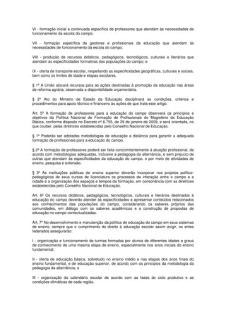 VI - formação inicial e continuada específica de professores que atendam às necessidades de
funcionamento da escola do campo;

VII - formação específica de gestores e profissionais da educação que atendam às
necessidades de funcionamento da escola do campo;

VIII - produção de recursos didáticos, pedagógicos, tecnológicos, culturais e literários que
atendam às especificidades formativas das populações do campo; e

IX - oferta de transporte escolar, respeitando as especificidades geográficas, culturais e sociais,
bem como os limites de idade e etapas escolares.

§ 1º A União alocará recursos para as ações destinadas à promoção da educação nas áreas
de reforma agrária, observada a disponibilidade orçamentária.

§ 2º Ato do Ministro de Estado da Educação disciplinará as condições, critérios e
procedimentos para apoio técnico e financeiro às ações de que trata este artigo.

Art. 5º A formação de professores para a educação do campo observará os princípios e
objetivos da Política Nacional de Formação de Profissionais do Magistério da Educação
Básica, conforme disposto no Decreto nº 6.755, de 29 de janeiro de 2009, e será orientada, no
que couber, pelas diretrizes estabelecidas pelo Conselho Nacional de Educação.

§ 1º Poderão ser adotadas metodologias de educação a distância para garantir a adequada
formação de profissionais para a educação do campo.

§ 2º A formação de professores poderá ser feita concomitantemente à atuação profissional, de
acordo com metodologias adequadas, inclusive a pedagogia da alternância, e sem prejuízo de
outras que atendam às especificidades da educação do campo, e por meio de atividades de
ensino, pesquisa e extensão.

§ 3º As instituições públicas de ensino superior deverão incorporar nos projetos político-
pedagógicos de seus cursos de licenciatura os processos de interação entre o campo e a
cidade e a organização dos espaços e tempos da formação, em consonância com as diretrizes
estabelecidas pelo Conselho Nacional de Educação.

Art. 6º Os recursos didáticos, pedagógicos, tecnológicos, culturais e literários destinados à
educação do campo deverão atender às especificidades e apresentar conteúdos relacionados
aos conhecimentos das populações do campo, considerando os saberes próprios das
comunidades, em diálogo com os saberes acadêmicos e a construção de propostas de
educação no campo contextualizadas.

Art. 7º No desenvolvimento e manutenção da política de educação do campo em seus sistemas
de ensino, sempre que o cumprimento do direito à educação escolar assim exigir, os entes
federados assegurarão:

I - organização e funcionamento de turmas formadas por alunos de diferentes idades e graus
de conhecimento de uma mesma etapa de ensino, especialmente nos anos iniciais do ensino
fundamental;

II - oferta de educação básica, sobretudo no ensino médio e nas etapas dos anos finais do
ensino fundamental, e de educação superior, de acordo com os princípios da metodologia da
pedagogia da alternância; e

III - organização do calendário escolar de acordo com as fases do ciclo produtivo e as
condições climáticas de cada região.
 