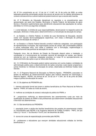 Art. 8º Em cumprimento ao art. 12 da Lei nº 11.947, de 16 de junho de 2009, os entes
federados garantirão alimentação escolar dos alunos de acordo com os hábitos alimentares do
contexto socioeconômico-cultural-tradicional predominante em que a escola está inserida.

Art. 9º O Ministério da Educação disciplinará os requisitos e os procedimentos para
apresentação, por parte dos Estados, Municípios e Distrito Federal, de demandas de apoio
técnico e financeiro suplementares para atendimento educacional das populações do campo,
atendidas no mínimo as seguintes condições:

I - o ente federado, no âmbito de suas responsabilidades, deverá prever no respectivo plano de
educação, diretrizes e metas para o desenvolvimento e a manutenção da educação do campo;

II - os Estados e o Distrito Federal, no âmbito de suas Secretarias de Educação, deverão
contar com equipes técnico-pedagógicas específicas, com vistas à efetivação de políticas
públicas de educação do campo; e

III - os Estados e o Distrito Federal deverão constituir instâncias colegiadas, com participação
de representantes municipais, das organizações sociais do campo, das universidades públicas
e outras instituições afins, com vistas a colaborar com a formulação, implementação e
acompanhamento das políticas de educação do campo.

Parágrafo único. Ato do Ministro de Estado da Educação disporá sobre a instalação, a
composição e o funcionamento de comissão nacional de educação do campo, que deverá
articular-se com as instâncias colegiadas previstas no inciso III no acompanhamento do
desenvolvimento das ações a que se refere este Decreto.

Art. 10. O Ministério da Educação poderá realizar parcerias com outros órgãos e entidades da
administração pública para o desenvolvimento de ações conjuntas e para apoiar programas e
outras iniciativas no interesse da educação do campo, observadas as diretrizes fixadas neste
Decreto.

Art. 11. O Programa Nacional de Educação na Reforma Agrária - PRONERA, executado no
âmbito do Ministério do Desenvolvimento Agrário pelo Instituto Nacional de Colonização e
Reforma Agrária - INCRA, nos termos do art. 33 da Lei nº 11.947, de 16 de junho de 2009,
integra a política de educação do campo.

Art. 12. Os objetivos do PRONERA são:

I - oferecer educação formal aos jovens e adultos beneficiários do Plano Nacional de Reforma
Agrária - PNRA, em todos os níveis de ensino;

II - melhorar as condições do acesso à educação do público do PNRA; e

III - proporcionar melhorias no desenvolvimento dos assentamentos rurais por meio da
qualificação do público do PNRA e dos profissionais que desenvolvem atividades educacionais
e técnicas nos assentamentos.

Art. 13. São beneficiários do PRONERA:

I - população jovem e adulta das famílias beneficiárias dos projetos de assentamento criados
ou reconhecidos pelo INCRA e do Programa Nacional de Crédito Fundiário - PNFC, de que
trata o § 1º do art. 1º do Decreto nº 6.672, de 2 de dezembro de 2008;

II - alunos de cursos de especialização promovidos pelo INCRA;

III - professores e educadores que exerçam atividades educacionais voltadas às famílias
beneficiárias; e
 