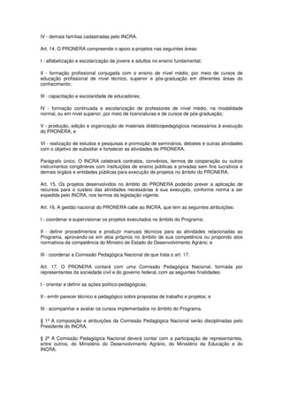 IV - demais famílias cadastradas pelo INCRA.

Art. 14. O PRONERA compreende o apoio a projetos nas seguintes áreas:

I - alfabetização e escolarização de jovens e adultos no ensino fundamental;

II - formação profissional conjugada com o ensino de nível médio, por meio de cursos de
educação profissional de nível técnico, superior e pós-graduação em diferentes áreas do
conhecimento;

III - capacitação e escolaridade de educadores;

IV - formação continuada e escolarização de professores de nível médio, na modalidade
normal, ou em nível superior, por meio de licenciaturas e de cursos de pós-graduação;

V - produção, edição e organização de materiais didáticopedagógicos necessários à execução
do PRONERA; e

VI - realização de estudos e pesquisas e promoção de seminários, debates e outras atividades
com o objetivo de subsidiar e fortalecer as atividades do PRONERA.

Parágrafo único. O INCRA celebrará contratos, convênios, termos de cooperação ou outros
instrumentos congêneres com instituições de ensino públicas e privadas sem fins lucrativos e
demais órgãos e entidades públicas para execução de projetos no âmbito do PRONERA.

Art. 15. Os projetos desenvolvidos no âmbito do PRONERA poderão prever a aplicação de
recursos para o custeio das atividades necessárias à sua execução, conforme norma a ser
expedida pelo INCRA, nos termos da legislação vigente.

Art. 16. A gestão nacional do PRONERA cabe ao INCRA, que tem as seguintes atribuições:

I - coordenar e supervisionar os projetos executados no âmbito do Programa;

II - definir procedimentos e produzir manuais técnicos para as atividades relacionadas ao
Programa, aprovando-os em atos próprios no âmbito de sua competência ou propondo atos
normativos da competência do Ministro de Estado do Desenvolvimento Agrário; e

III - coordenar a Comissão Pedagógica Nacional de que trata o art. 17.

Art. 17. O PRONERA contará com uma Comissão Pedagógica Nacional, formada por
representantes da sociedade civil e do governo federal, com as seguintes finalidades:

I - orientar e definir as ações político-pedagógicas;

II - emitir parecer técnico e pedagógico sobre propostas de trabalho e projetos; e

III - acompanhar e avaliar os cursos implementados no âmbito do Programa.

§ 1º A composição e atribuições da Comissão Pedagógica Nacional serão disciplinadas pelo
Presidente do INCRA.

§ 2º A Comissão Pedagógica Nacional deverá contar com a participação de representantes,
entre outros, do Ministério do Desenvolvimento Agrário, do Ministério da Educação e do
INCRA.
 