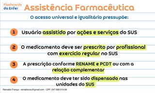 O medicamento deve ser prescrito por profissional
com exercício regular no SUS
Usuário assistido por ações e serviços do SUS
A prescrição conforme RENAME e PCDT ou com a
relação complementar
O medicamento deve ter sido dispensado nas
unidades do SUS
Assistência Farmacêutica
O acesso universal e igualitário pressupõe:
1
2
3
4
Reinaldo França - reinaldoiuiu@gmail.com - CPF: 047.569.015-06
 