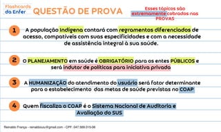 QUESTÃO DE PROVA
A população Indígena contará com regramentos diferenciados de
acesso, compatíveis com suas especificidades e com a necessidade
de assistência integral à sua saúde.
Esses tópicos são
extremamente cobrados nas
PROVAS
1
2
A HUMANIZAÇÃO do atendimento do usuário será fator determinante
para o estabelecimento das metas de saúde previstas no COAP
3
4
O PLANEJAMENTO em saúde é OBRIGATÓRIO para os entes PÚBLICOS e
será indutor de políticas para iniciativa privada
Quem fiscaliza o COAP é o Sistema Nacional de Auditoria e
Avaliação do SUS
Reinaldo França - reinaldoiuiu@gmail.com - CPF: 047.569.015-06
 