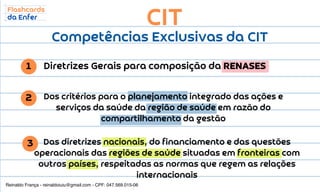 CIT
Competências Exclusivas da CIT
Diretrizes Gerais para composição da RENASES
1
2
3
Dos critérios para o planejamento integrado das ações e
serviços da saúde da região de saúde em razão do
compartilhamento da gestão
Das diretrizes nacionais, do financiamento e das questões
operacionais das regiões de saúde situadas em fronteiras com
outros países, respeitadas as normas que regem as relações
internacionais
Reinaldo França - reinaldoiuiu@gmail.com - CPF: 047.569.015-06
 