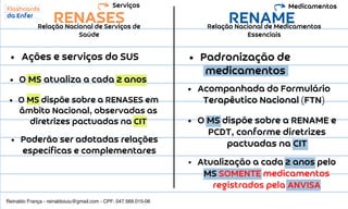 RENASES RENAME
Relação Nacional de Serviços de
Saúde
Relação Nacional de Medicamentos
Essenciais
Ações e serviços do SUS
O MS atualiza a cada 2 anos
O MS dispõe sobre a RENASES em
âmbito Nacional, observadas as
diretrizes pactuadas na CIT
Poderão ser adotadas relações
específicas e complementares
Acompanhada do Formulário
Terapêutico Nacional (FTN)
O MS dispõe sobre a RENAME e
PCDT, conforme diretrizes
pactuadas na CIT
Atualização a cada 2 anos pelo
MS SOMENTE medicamentos
registrados pela ANVISA
Serviços Medicamentos
Padronização de
medicamentos
Reinaldo França - reinaldoiuiu@gmail.com - CPF: 047.569.015-06
 