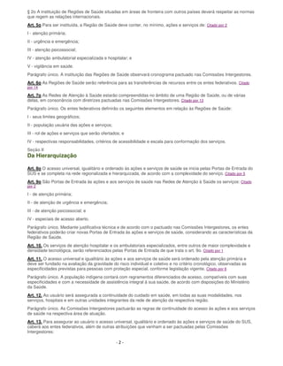 - 2 -
§ 2o A instituição de Regiões de Saúde situadas em áreas de fronteira com outros países deverá respeitar as normas
que regem as relações internacionais.
Art. 5o Para ser instituída, a Região de Saúde deve conter, no mínimo, ações e serviços de: Citado por 2
I - atenção primária;
II - urgência e emergência;
III - atenção psicossocial;
IV - atenção ambulatorial especializada e hospitalar; e
V - vigilância em saúde.
Parágrafo único. A instituição das Regiões de Saúde observará cronograma pactuado nas Comissões Intergestores.
Art. 6o As Regiões de Saúde serão referência para as transferências de recursos entre os entes federativos. Citado
por 14
Art. 7o As Redes de Atenção à Saúde estarão compreendidas no âmbito de uma Região de Saúde, ou de várias
delas, em consonância com diretrizes pactuadas nas Comissões Intergestores. Citado por 13
Parágrafo único. Os entes federativos definirão os seguintes elementos em relação às Regiões de Saúde:
I - seus limites geográficos;
II - população usuária das ações e serviços;
III - rol de ações e serviços que serão ofertados; e
IV - respectivas responsabilidades, critérios de acessibilidade e escala para conformação dos serviços.
Seção II
Da Hierarquização
Art. 8o O acesso universal, igualitário e ordenado às ações e serviços de saúde se inicia pelas Portas de Entrada do
SUS e se completa na rede regionalizada e hierarquizada, de acordo com a complexidade do serviço. Citado por 5
Art. 9o São Portas de Entrada às ações e aos serviços de saúde nas Redes de Atenção à Saúde os serviços: Citado
por 2
I - de atenção primária;
II - de atenção de urgência e emergência;
III - de atenção psicossocial; e
IV - especiais de acesso aberto.
Parágrafo único. Mediante justificativa técnica e de acordo com o pactuado nas Comissões Intergestores, os entes
federativos poderão criar novas Portas de Entrada às ações e serviços de saúde, considerando as características da
Região de Saúde.
Art. 10. Os serviços de atenção hospitalar e os ambulatoriais especializados, entre outros de maior complexidade e
densidade tecnológica, serão referenciados pelas Portas de Entrada de que trata o art. 9o. Citado por 1
Art. 11. O acesso universal e igualitário às ações e aos serviços de saúde será ordenado pela atenção primária e
deve ser fundado na avaliação da gravidade do risco individual e coletivo e no critério cronológico, observadas as
especificidades previstas para pessoas com proteção especial, conforme legislação vigente. Citado por 6
Parágrafo único. A população indígena contará com regramentos diferenciados de acesso, compatíveis com suas
especificidades e com a necessidade de assistência integral à sua saúde, de acordo com disposições do Ministério
da Saúde.
Art. 12. Ao usuário será assegurada a continuidade do cuidado em saúde, em todas as suas modalidades, nos
serviços, hospitais e em outras unidades integrantes da rede de atenção da respectiva região.
Parágrafo único. As Comissões Intergestores pactuarão as regras de continuidade do acesso às ações e aos serviços
de saúde na respectiva área de atuação.
Art. 13. Para assegurar ao usuário o acesso universal, igualitário e ordenado às ações e serviços de saúde do SUS,
caberá aos entes federativos, além de outras atribuições que venham a ser pactuadas pelas Comissões
Intergestores:
 