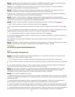 - 4 -
Art. 25. A Relação Nacional de Medicamentos Essenciais - RENAME compreende a seleção e a padronização de
medicamentos indicados para atendimento de doenças ou de agravos no âmbito do SUS.
Parágrafo único. A RENAME será acompanhada do Formulário Terapêutico Nacional - FTN que subsidiará a
prescrição, a dispensação e o uso dos seus medicamentos.
Art. 26. O Ministério da Saúde é o órgão competente para dispor sobre a RENAME e os Protocolos Clínicos e
Diretrizes Terapêuticas em âmbito nacional, observadas as diretrizes pactuadas pela CIT.
Parágrafo único. A cada dois anos, o Ministério da Saúde consolidará e publicará as atualizações da RENAME, do
respectivo FTN e dos Protocolos Clínicos e Diretrizes Terapêuticas.
Art. 27. O Estado, o Distrito Federal e o Município poderão adotar relações específicas e complementares de
medicamentos, em consonância com a RENAME, respeitadas as responsabilidades dos entes pelo financiamento de
medicamentos, de acordo com o pactuado nas Comissões Intergestores.
Art. 28. O acesso universal e igualitário à assistência farmacêutica pressupõe, cumulativamente:Citado por 71
I - estar o usuário assistido por ações e serviços de saúde do SUS; Citado por 4
II - ter o medicamento sido prescrito por profissional de saúde, no exercício regular de suas funções no SUS; Citado
por 6
III - estar a prescrição em conformidade com a RENAME e os Protocolos Clínicos e Diretrizes Terapêuticas ou com a
relação específica complementar estadual, distrital ou municipal de medicamentos; e Citado por 2
IV - ter a dispensação ocorrido em unidades indicadas pela direção do SUS. Citado por 1
§ 1o Os entes federativos poderão ampliar o acesso do usuário à assistência farmacêutica, desde que questões de
saúde pública o justifiquem.
§ 2o O Ministério da Saúde poderá estabelecer regras diferenciadas de acesso a medicamentos de caráter
especializado.
Art. 29. A RENAME e a relação específica complementar estadual, distrital ou municipal de medicamentos somente
poderão conter produtos com registro na Agência Nacional de Vigilância Sanitária - ANVISA.
CAPÍTULO V
DA ARTICULAÇÃO INTERFEDERATIVA
Seção I
Das Comissões Intergestores
Art. 30. As Comissões Intergestores pactuarão a organização e o funcionamento das ações e serviços de saúde
integrados em redes de atenção à saúde, sendo:
I - a CIT, no âmbito da União, vinculada ao Ministério da Saúde para efeitos administrativos e operacionais;
II - a CIB, no âmbito do Estado, vinculada à Secretaria Estadual de Saúde para efeitos administrativos e operacionais;
e
III - a Comissão Intergestores Regional - CIR, no âmbito regional, vinculada à Secretaria Estadual de Saúde para
efeitos administrativos e operacionais, devendo observar as diretrizes da CIB.
Art. 31. Nas Comissões Intergestores, os gestores públicos de saúde poderão ser representados pelo Conselho
Nacional de Secretários de Saúde - CONASS, pelo Conselho Nacional de Secretarias Municipais de Saúde -
CONASEMS e pelo Conselho Estadual de Secretarias Municipais de Saúde - COSEMS.
Art. 32. As Comissões Intergestores pactuarão:
I - aspectos operacionais, financeiros e administrativos da gestão compartilhada do SUS, de acordo com a definição
da política de saúde dos entes federativos, consubstanciada nos seus planos de saúde, aprovados pelos respectivos
conselhos de saúde;
II - diretrizes gerais sobre Regiões de Saúde, integração de limites geográficos, referência e contrarreferência e
demais aspectos vinculados à integração das ações e serviços de saúde entre os entes federativos;
III - diretrizes de âmbito nacional, estadual, regional e interestadual, a respeito da organização das redes de atenção
à saúde, principalmente no tocante à gestão institucional e à integração das ações e serviços dos entes federativos;
IV - responsabilidades dos entes federativos na Rede de Atenção à Saúde, de acordo com o seu porte demográfico e
seu desenvolvimento econômico-financeiro, estabelecendo as responsabilidades individuais e as solidárias; e
 